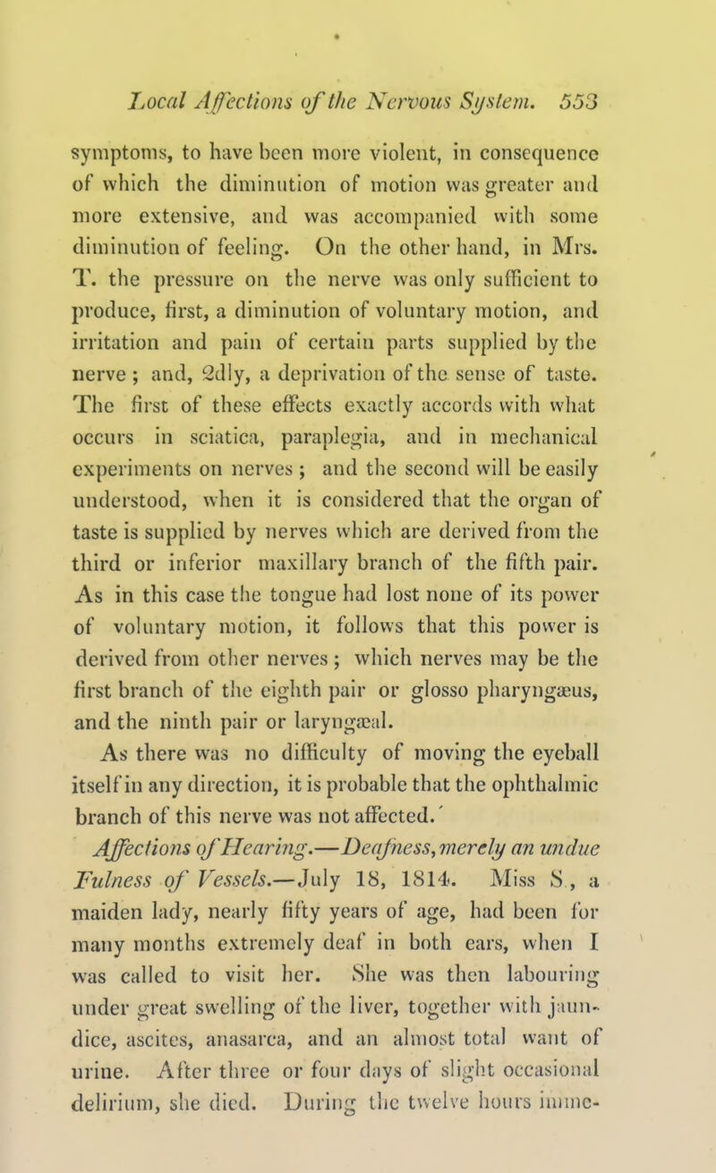 symptoms, to have been more violent, in consequence of which the diminution of motion was greater and more extensive, and was accompanied with some diminution of feeling. On the other hand, in Mrs. T. the pressure on the nerve was only sufficient to produce, first, a diminution of voluntary motion, and irritation and pain of certain parts supplied by the nerve ; and, 2dly, a deprivation of the sense of taste. The first of these effects exactly accords with what occurs in sciatica, paraplegia, and in mechanical experiments on nerves ; and the second will be easily understood, when it is considered that the organ of taste is supplied by nerves which are derived from the third or inferior maxillary branch of the fifth pair. As in this case the tongue had lost none of its power of voluntary motion, it follows that this power is derived from other nerves ; which nerves may be the first branch of the eighth pair or glosso pharyngaeus, and the ninth pair or laryngaeal. As there was no difficulty of moving the eyeball itself in any direction, it is probable that the ophthalmic branch of this nerve was not affected.' Affections of Hearing.—Deaf ness,merely an undue Fulness of Vessels.—July 18, 1814. Miss S , a maiden lady, nearly fifty years of age, had been for many months extremely deaf in both ears, when I was called to visit her. She was then labouring under great swelling of the liver, together with jaun- dice, ascites, anasarca, and an almost total want of urine. After three or four days of slight occasional delirium, she died. During the twelve hours innnc-