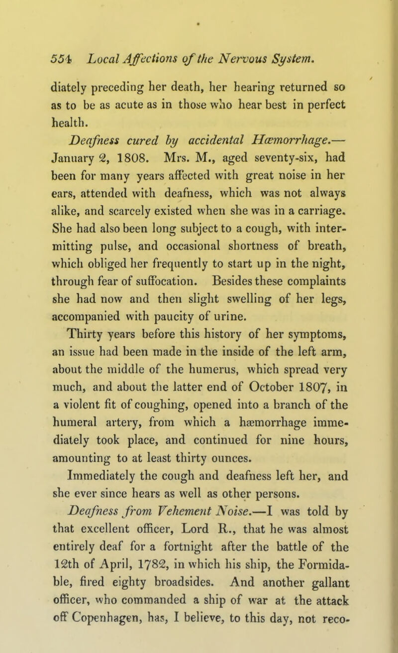 diately preceding her death, her hearing returned so as to be as acute as in those who hear best in perfect health. Deafness cured by accidental Haemorrhage.— January 2, 1808. Mrs. M., aged seventy-six, had been for many years affected with great noise in her ears, attended with deafness, which was not always alike, and scarcely existed when she was in a carriage. She had also been long subject to a cough, with inter- mitting pulse, and occasional shortness of breath, which obliged her frequently to start up in the night, through fear of suffocation. Besides these complaints she had now and then slight swelling of her legs, accompanied with paucity of urine. Thirty years before this history of her symptoms, an issue had been made in the inside of the left arm, about the middle of the humerus, which spread very much, and about the latter end of October 1807, in a violent fit of coughing, opened into a branch of the humeral artery, from which a haemorrhage imme- diately took place, and continued for nine hours, amounting to at least thirty ounces. Immediately the cough and deafness left her, and she ever since hears as well as other persons. Deafness from Vehement Noise.—I was told by that excellent officer, Lord R., that he was almost entirely deaf for a fortnight after the battle of the 12th of April, 1782, in which his ship, the Formida- ble, fired eighty broadsides. And another gallant officer, who commanded a ship of war at the attack off Copenhagen, has, I believe, to this day, not reco-
