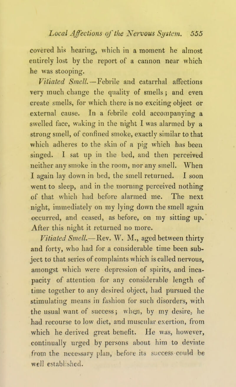 covered his hearing, which in a moment he almost entirely lost by the report of a cannon near which he was stooping. Vitiated Smell.—Febrile and catarrhal affections very much change the quality of smells ; and even create smells, for which there is no exciting object or external cause. In a febrile cold accompanying a swelled face, waking in the night I was alarmed by a strong smell, of confined smoke, exactly similar to that which adheres to the skin of a pig which has been singed. I sat up in the bed, and then perceived neither any smoke in the room, nor any smell. When I again lay down in bed, the smell returned. I soon went to sleep, and in the morning perceived nothing of that which had before alarmed me. The next night, immediately on my lying down the smell again occurred, and ceased, as before, on my sitting up. After this night it returned no more. Vitiated Smell.—Rev. W. M., aged between thirty and forty, who had for a considerable time been sub- ject to that series of complaints which is called nervous, amongst which were depression of spirits, and inca- pacity of attention for any considerable length of time together to any desired object, had pursued the stimulating means in fashion for such disorders, with the usual want of success; when, by my desire, he had recourse to low diet, and muscular exertion, from which he derived great benefit. He was, however, continually urged by persons about him to deviate from the necessary plan, before its success could be well established.