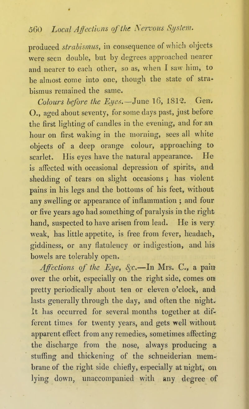 produced strabismus, in consequence of which objects were seen double, but by degrees approached nearer and nearer to each other, so as, when I saw him, to be almost come into one, though the state of stra- bismus remained the same. Colours before the Lyes.—June 16, 1812. Gen. O., aged about seventy, for some days past, just before the first lio;htin<r of candles in the evening, and for an hour on first waking in the morning, sees all white objects of a deep orange colour, approaching to scarlet. His eyes have the natural appearance. lie is affected with occasional depression of spirits, and shedding of tears on slight occasions ; has violent pains in his legs and the bottoms of his feet, without any swelling or appearance of inflammation ; and four or five years ago had something of paralysis in the right hand, suspected to have arisen from lead. He is very- weak, has little appetite, is free from fever, hcadach, giddiness, or any flatulency or indigestion, and his bowels are tolerably open. Affections of the Eye, §c.—In Mrs. C., a pain over the orbit, especially on the right side, comes on pretty periodically about ten or eleven o’clock, and lasts generally through the day, and often the night. It has occurred for several months together at dif- ferent times for twenty years, and gets well without apparent effect from any remedies, sometimes affecting the discharge from the nose, always producing a stuffing and thickening of the Schneiderian mem- brane of the right side chiefly, especially at night, on lying down, unaccompanied with any degree of