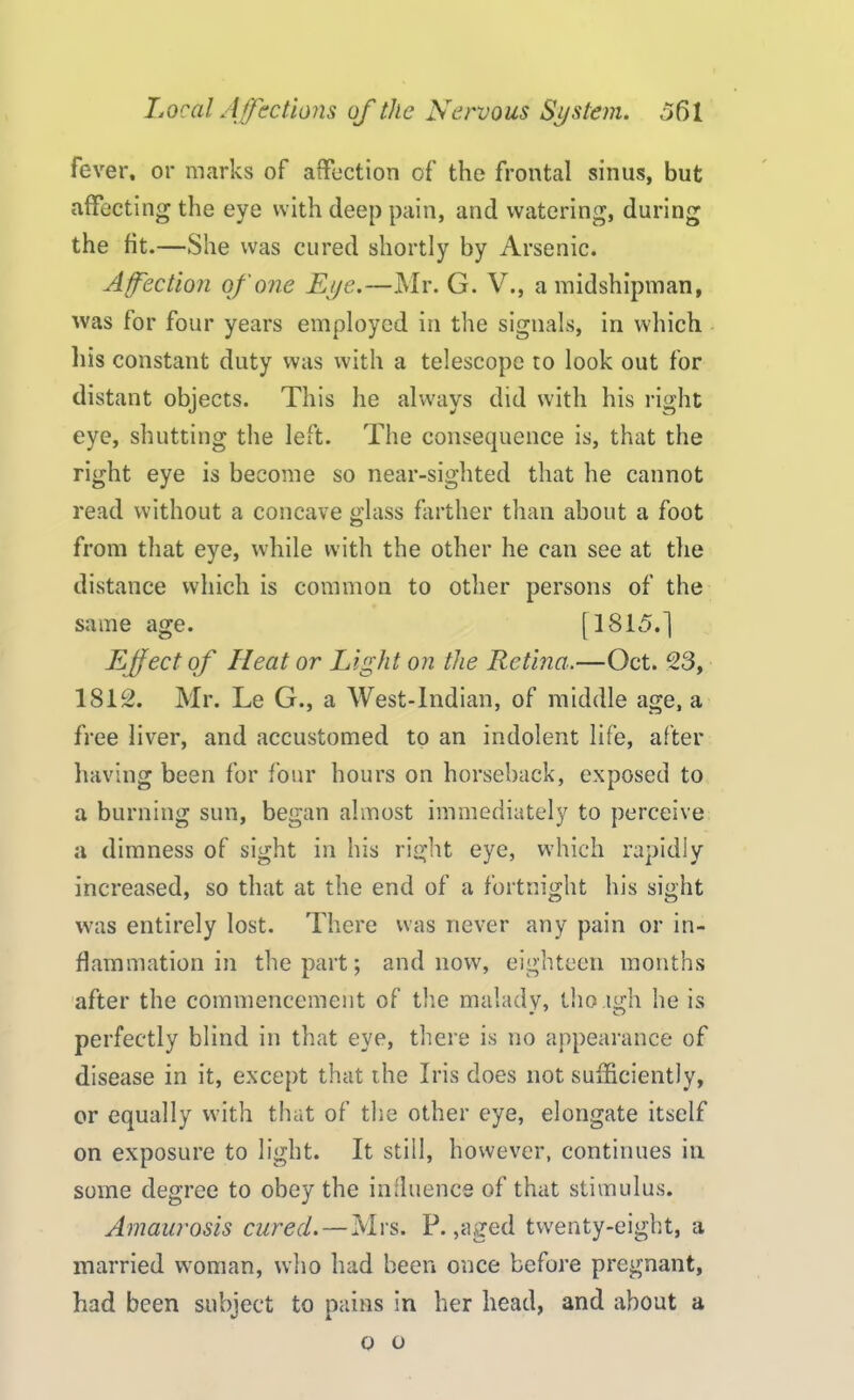 fever, or marks of affection of the frontal sinus, but affecting the eye with deep pain, and watering, during the fit.—She was cured shortly by Arsenic. Affection of one Eye.—Mr. G. V., a midshipman, was for four years employed in the signals, in which his constant duty was with a telescope to look out for distant objects. This he always did with his right eye, shutting the left. The consequence is, that the right eye is become so near-sighted that he cannot read without a concave glass farther than about a foot from that eye, while with the other he can see at the distance which is common to other persons of the same age. [1815.] Effect of Iieat or Light on the Retina.—Oct. 23, 1812. Mr. Le G., a West-lndian, of middle age, a free liver, and accustomed to an indolent life, after having been for four hours on horseback, exposed to a burning sun, began almost immediately to perceive a dimness of sight in his right eye, which rapidly increased, so that at the end of a fortnight his sight was entirely lost. There was never any pain or in- flammation in the part; and now, eighteen months after the commencement of the malady, thoagh he is perfectly blind in that eye, there is no appearance of disease in it, except that the Iris does not sufficiently, or equally with that of the other eye, elongate itself on exposure to light. It still, however, continues in some degree to obey the influence of that stimulus. Amaurosis cured. — Mrs. P. ,aged twenty-eight, a married woman, who had been once before pregnant, had been subject to pains in her head, and about a o o