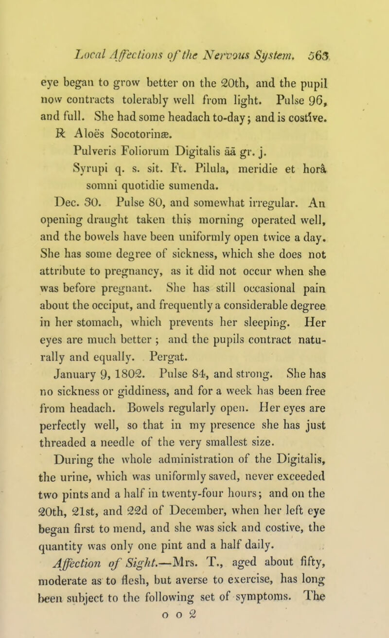 eye began to grow better on the 20th, and the pupil now contracts tolerably well from light. Pulse 96, and full. She had some headach to-day; and is costive. R Aloes Socotoringe. Pulveris Foliorum Digitalis aa gr. j. Syrupi q. s. sit. Ft. Pilula, meridie et hora somni quotidie sumenda. Dec. 30. Pulse SO, and somewhat irregular. An opening draught taken this morning operated well, and the bowels have been uniformly open twice a day. She has some degree of sickness, which she does not attribute to pregnancy, as it did not occur when she was before pregnant. She has still occasional pain about the occiput, and frequently a considerable degree in her stomach, which prevents her sleeping. Her eyes are much better ; and the pupils contract natu- rally and equally. Pergat. January 9, 1802. Pulse 84, and strong. She has no sickness or giddiness, and for a week has been free from headach. Bowels regularly open. Her eyes are perfectly well, so that in my presence she has just threaded a needle of the very smallest size. During the whole administration of the Digitalis, the urine, which was uniformly saved, never exceeded two pints and a half in twenty-four hours; and on the 20th, 21st, and 22d of December, when her left eye beo-an first to mend, and she was sick and costive, the quantity was only one pint and a half daily. Affection of Sight.—Mrs. T., aged about fifty, moderate as to flesh, but averse to exercise, has long been subject to the following set of symptoms. The