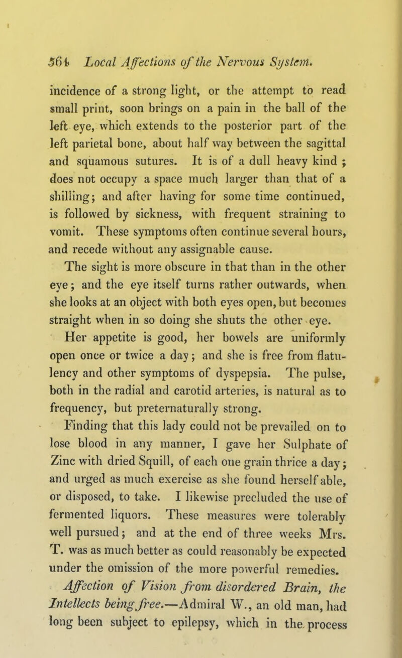 incidence of a strong light, or the attempt to read small print, soon brings on a pain in the ball of the left eye, which extends to the posterior part of the left parietal bone, about half way between the sagittal and squamous sutures. It is of a dull heavy kind ; does not occupy a space much larger than that of a shilling; and after having for some time continued, is followed by sickness, with frequent straining to vomit. These symptoms often continue several hours, and recede without any assignable cause. The sight is more obscure in that than in the other eye; and the eye itself turns rather outwards, when she looks at an object with both eyes open, but becomes straight when in so doing she shuts the other eye. Her appetite is good, her bowels are uniformly open once or twice a day; and she is free from flatu- lency and other symptoms of dyspepsia. The pulse, both in the radial and carotid arteries, is natural as to frequency, but preternaturally strong. Finding that this lady could not be prevailed on to lose blood in any manner, I gave her Sulphate of Zinc with dried Squill, of each one grain thrice a day; and urged as much exercise as she found herself able, or disposed, to take. I likewise precluded the use of fermented liquors. These measures were tolerably well pursued; and at the end of three weeks Mrs. T. was as much better as could reasonably be expected under the omission of the more powerful remedies. Affection of Vision from disordered Brain, the Intellects being free.—Admiral W., an old man, had long been subject to epilepsy, which in the. process