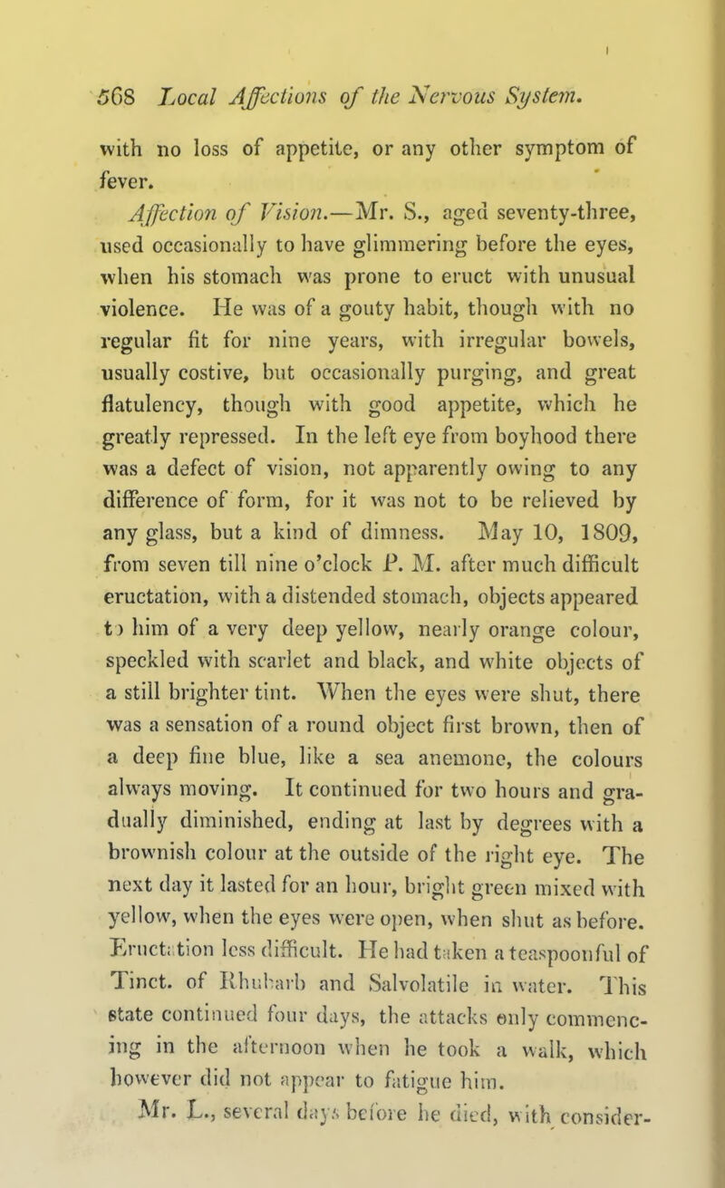 I 56S Local Affections of the Nervous System. with no loss of appetite, or any other symptom of fever. Affection of Vision.—Mr. S., aged seventy-three, used occasionally to have glimmering before the eyes, when his stomach was prone to eruct with unusual violence. He was of a gouty habit, though with no regular fit for nine years, with irregular bowels, usually costive, but occasionally purging, and great flatulency, though with good appetite, which he greatly repressed. In the left eye from boyhood there was a defect of vision, not apparently owing to any difference of form, for it was not to be relieved by any glass, but a kind of dimness. May 10, 1809, from seven till nine o’clock E. M. after much difficult eructation, with a distended stomach, objects appeared t > him of a very deep yellow, nearly orange colour, speckled with scarlet and black, and white objects of a still brighter tint. When the eyes were shut, there was a sensation of a round object first brown, then of a deep fine blue, like a sea anemone, the colours always moving. It continued for two hours and gra- dually diminished, ending at last by degrees with a brownish colour at the outside of the right eye. The next day it lasted for an hour, bright green mixed with yellow, when the eyes were open, when shut as before. Eructation less difficult. He had taken a teaspoonful of 9 met. of Rhubarb and Salvolatile in water. This state continued four days, the attacks only commenc- ing in the afternoon when he took a walk, which however did not appear to fatigue him. All. T., se\cral days before he died, with consider-
