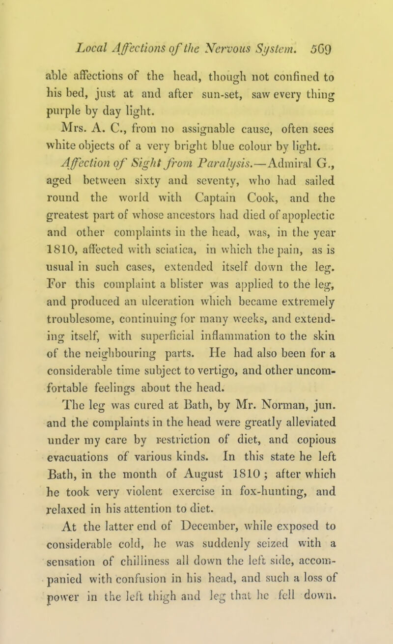 able affections of the head, though not confined to his bed, just at and after sun-set, saw every thing purple by day light. Mrs. A. C., from no assignable cause, often sees white objects of a very bright blue colour by light. Affection of Sight from Paralysis.—Admiral G., aged between sixty and seventy, who had sailed round the world with Captain Cook, and the greatest part of whose ancestors had died of apoplectic and other complaints in the head, was, in the year 1810, affected with sciatica, in which the pain, as is usual in such cases, extended itself down the leg. For this complaint a blister was applied to the leg, and produced an ulceration which became extremely troublesome, continuing for many weeks, and extend- ing itself, with superficial inflammation to the skin of the neighbouring parts. He had also been for a considerable time subject to vertigo, and other uncom- fortable feelings about the head. The leg was cured at Bath, by Mr. Norman, jun. and the complaints in the head were greatly alleviated under my care by restriction of diet, and copious evacuations of various kinds. In this state he left Bath, in the month of August 1810 ; after which he took very violent exercise in fox-hunting, and relaxed in his attention to diet. At the latter end of December, while exposed to considerable cold, he was suddenly seized with a sensation of chilliness all down the left side, accom- panied with confusion in his head, and such a loss of power in the left thigh and leg that he fell down.