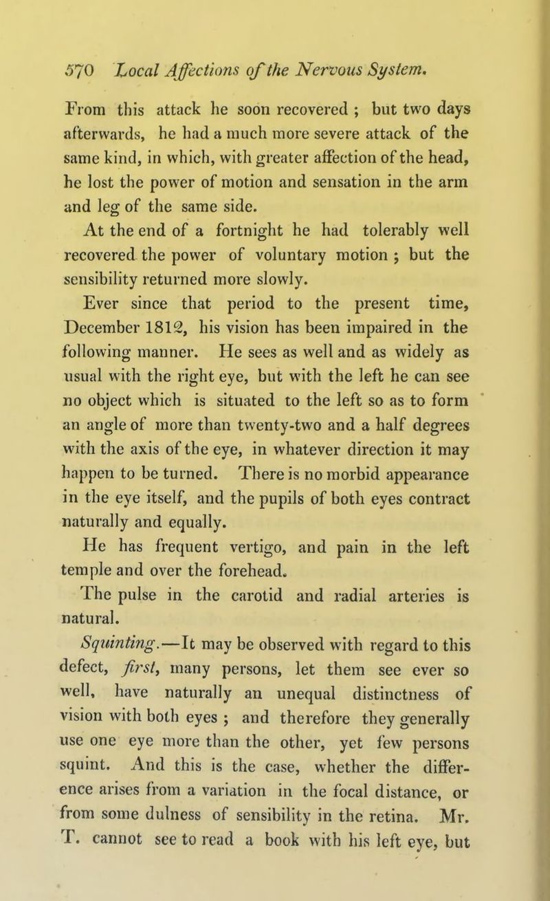 From this attack he soon recovered ; but two days afterwards, he had a much more severe attack of the same kind, in which, with greater affection of the head, he lost the power of motion and sensation in the arm and leg of the same side. At the end of a fortnight he had tolerably well recovered the power of voluntary motion ; but the sensibility returned more slowly. Ever since that period to the present time, December 1812, his vision has been impaired in the following manner. He sees as well and as widely as usual with the right eye, but with the left he can see no object which is situated to the left so as to form an angle of more than twenty-two and a half degrees with the axis of the eye, in whatever direction it may happen to be turned. There is no morbid appearance in the eye itself, and the pupils of both eyes contract naturally and equally. He has frequent vertigo, and pain in the left temple and over the forehead. The pulse in the carotid and radial arteries is natural. Squinting.—It may be observed with regard to this defect, first, many persons, let them see ever so well, have naturally an unequal distinctness of vision with both eyes ; and therefore they generally use one eye more than the other, yet few persons squint. And this is the case, whether the differ- ence arises from a variation in the focal distance, or from some dulness of sensibility in the retina. Mr. r. cannot see to read a book with his left eye, but