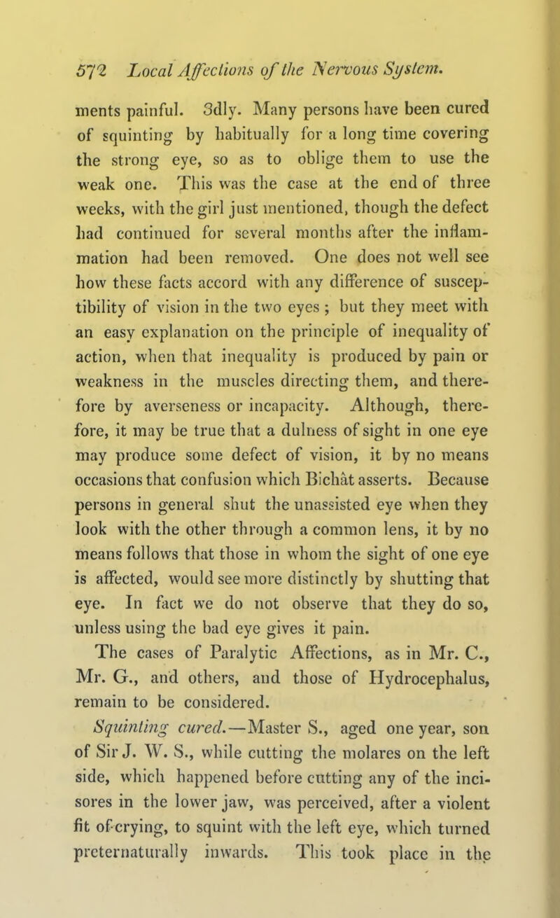 merits painful. Sdly. Many persons have been cured of squinting by habitually for a long time covering the strong eye, so as to oblige them to use the weak one. This was the case at the end of three weeks, with the girl just mentioned, though the defect had continued for several months after the inflam- mation had been removed. One does not w'ell see how these facts accord with any difference of suscep- tibility of vision in the two eyes ; but they meet with an easy explanation on the principle of inequality of action, when that inequality is produced by pain or weakness in the muscles directing them, and there- fore by averseness or incapacity. Although, there- fore, it may be true that a dulness of sight in one eye may produce some defect of vision, it by no means occasions that confusion which Bichat asserts. Because persons in general shut the unassisted eye when they look with the other through a common lens, it by no means follows that those in whom the sight of one eye is affected, would see more distinctly by shutting that eye. In fact we do not observe that they do so, unless using the bad eye gives it pain. The cases of Paralytic Affections, as in Mr. C., Mr. G., and others, and those of Hydrocephalus, remain to be considered. Squinting cured.—MasterS., aged one year, son of Sir J. W. S., while cutting the molares on the left side, which happened before cutting any of the inci- sores in the lower jaw, was perceived, after a violent fit oferying, to squint with the left eye, which turned prcternaturally inwards. This took place in the