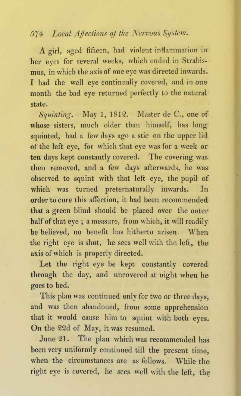 A girl, aged fifteen, bad violent inflammation in her eyes for several weeks, which ended in Strabis- mus, in which the axis of one eye was directed inwards. I had the well eye continually covered, and in one month the bad eye returned perfectly to the natural state. Squinting. — May 1, 18152. Master de C., one of whose sisters, much older than himself, has long squinted, had a few days ago a stie on the upper lid of the left eye, for which that eye was for a week or ten days kept constantly covered. The covering was then removed, and a few days afterwards, he was observed to squint with that left eye, the pupil of which was turned preternaturally inwards. In order to cure this affection, it had been recommended that a green blind should be placed over the outer half of that eye ; a measure, from which, it will readily be believed, no benefit has hitherto arisen. When the right eye is shut, he sees well with the left, the axis of which is properly directed. Let the right eye be kept constantly covered through the day, and uncovered at night when he goes to bed. This plan was continued only for two or three days, and was then abandoned, from some apprehension that it would cause him to squint with both eyes. On the 22d of May, it was resumed. June 521. The plan which was recommended has been very uniformly continued till the present time, when the circumstances are as follows. While the right eye is covered, he sees well with the left, the