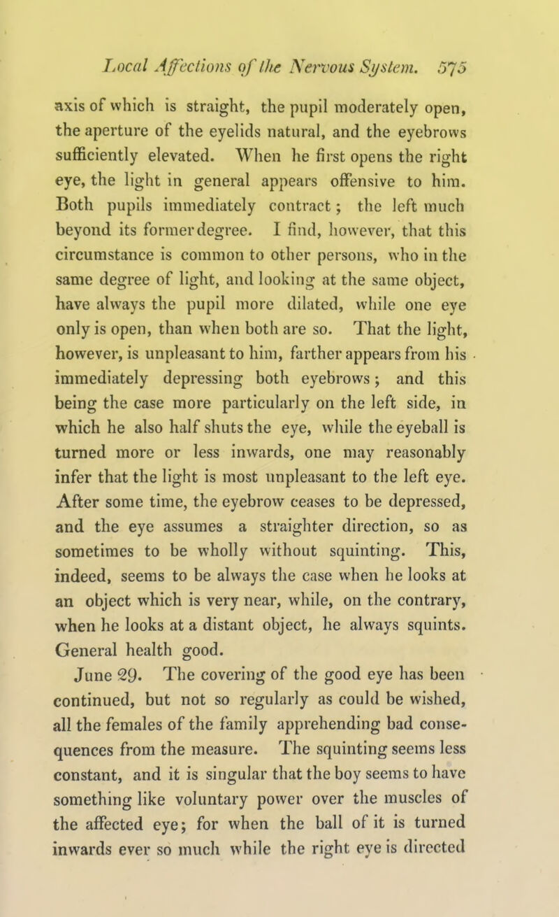 axis of which is straight, the pupil moderately open, the aperture of the eyelids natural, and the eyebrows sufficiently elevated. When he first opens the right eye, the light in general appears offensive to him. Both pupils immediately contract; the left much beyond its former degree. I find, however, that this circumstance is common to other persons, who in the same degree of light, and looking at the same object, have always the pupil more dilated, while one eye only is open, than when both are so. That the light, however, is unpleasant to him, farther appears from his • immediately depressing both eyebrows; and this being the case more particularly on the left side, in which he also half shuts the eye, while the eyeball is turned more or less inwards, one may reasonably infer that the light is most unpleasant to the left eye. After some time, the eyebrow ceases to be depressed, and the eye assumes a straighter direction, so as sometimes to be wholly without squinting. This, indeed, seems to be always the case when he looks at an object which is very near, while, on the contrary, when he looks at a distant object, he always squints. General health good. June 29. The covering of the good eye has been continued, but not so regularly as could be wished, all the females of the family apprehending bad conse- quences from the measure. The squinting seems less constant, and it is singular that the boy seems to have something like voluntary power over the muscles of the affected eye; for when the ball of it is turned inwards ever so much while the right eye is directed