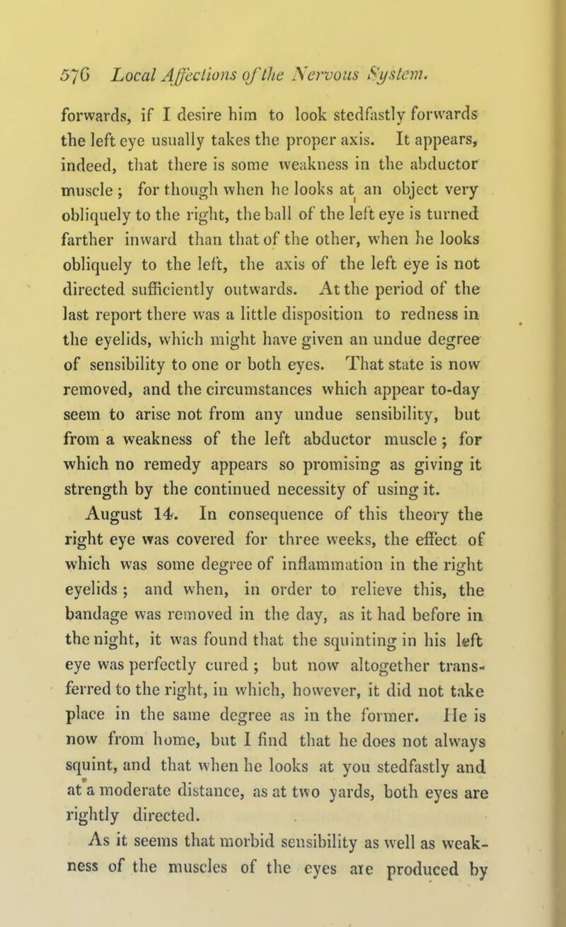 forwards, if I desire him to look stcdfastly forwards the left eye usually takes the proper axis. It appears, indeed, that there is some weakness in the abductor muscle ; for though when he looks at an object very obliquely to the right, the ball of the left eye is turned farther inward than that of the other, when he looks obliquely to the left, the axis of the left eye is not directed sufficiently outwards. At the period of the last report there was a little disposition to redness in the eyelids, which might have given an undue degree of sensibility to one or both eyes. That state is now removed, and the circumstances which appear to-day seem to arise not from any undue sensibility, but from a weakness of the left abductor muscle ; for which no remedy appears so promising as giving it strength by the continued necessity of using it. August IT In consequence of this theory the right eye was covered for three weeks, the effect of which was some degree of inflammation in the right eyelids ; and when, in order to relieve this, the bandage was removed in the day, as it had before in the night, it was found that the squinting in his left eye was perfectly cured ; but now altogether trans- ferred to the right, in which, however, it did not take place in the same degree as in the former. He is now from home, but I find that he does not always squint, and that when he looks at you stedfastly and at a moderate distance, as at two yards, both eyes are rightly directed. As it seems that morbid sensibility as w^ell as weak- ness of the muscles of the eyes are produced by