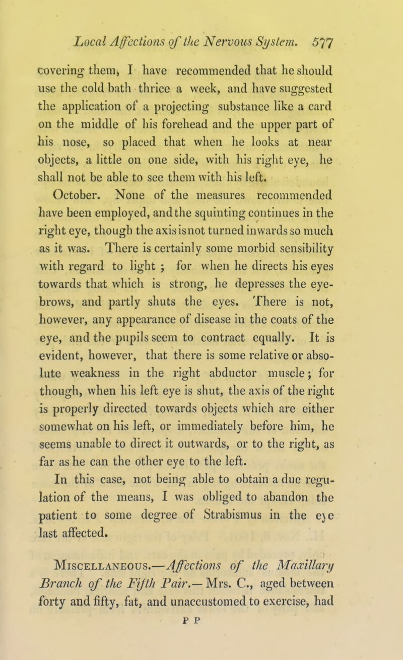 covering them, I have recommended that he should use the cold bath thrice a week, and have suggested the application of a projecting substance like a card on the middle of his forehead and the upper part of his nose, so placed that when he looks at near objects, a little on one side, with his right eye, he shall not be able to see them with his left. October. None of the measures recommended have been employed, and the squinting continues in the right eye, though the axisisnot turned inwards so much as it was. There is certainly some morbid sensibility with regard to light ; for when he directs his eyes towards that which is strong, he depresses the eye- brows, and partly shuts the eyes. There is not, however, any appearance of disease in the coats of the eye, and the pupils seem to contract equally. It is evident, however, that there is some relative or abso- lute weakness in the right abductor muscle; for though, when his left eye is shut, the axis of the right is properly directed towards objects which are either somewhat on his left, or immediately before him, he seems unable to direct it outwards, or to the right, as far as he can the other eye to the left. In this case, not being able to obtain a due regu- lation of the means, I was obliged to abandon the patient to some degree of Strabismus in the e)e last affected. Miscellaneous.—Affections of the Maxillary Branch of the Fifth Pair.— Mrs. C., aged between forty and fifty, fat, and unaccustomed to exercise, had r p