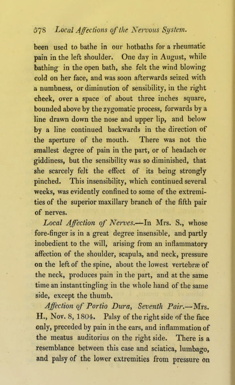 been used to bathe in our hotbaths for a rheumatic pain in the left shoulder* One day in August, while bathing in the open bath, she felt the wind blowing cold on her face, and was soon afterwards seized with a numbness, or diminution of sensibility, in the right cheek, over a space of about three inches square, bounded above by the zygomatic process, forwards by a line drawn down the nose and upper lip, and below by a line continued backwards in the direction of the aperture of the mouth. There was not the smallest degree of pain in the part, or of headach or giddiness, but the sensibility was so diminished, that she scarcely felt the effect of its being strongly pinched. This insensibility, which continued several weeks, was evidently confined to some of the extremi- ties of the superior maxillary branch of the fifth pair of nerves. Local Affection of Nerves.—In Mrs. S., whose fore-finger is in a great degree insensible, and partly inobedient to the will, arising from an inflammatory affection of the shoulder, scapula, and neck, pressure on the left of the spine, about the lowest vertebrae of the neck, produces pain in the part, and at the same time an instant tingling in the whole hand of the same side, except the thumb. Affection of Portio Dura, Seventh Pair.—Mrs. H., Nov. 8, 1804. Palsy of the right side of the face only, preceded by pain in the ears, and inflammation of the meatus auditorius on the right side. There is a resemblance between this case and sciatica, lumbasro, and palsy of the lower extremities from pressure on