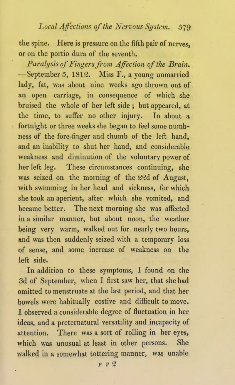 the spine. Here is pressure on the fifth pair of nerves, or on the portio dura of the seventh. Paralysis of Fingers from Affection of the Brain. —September 5, 1812. Miss F., a young unmarried lady, fat, was about nine weeks ago thrown out of an open carriage, in consequence of which she bruised the whole of her left side ; but appeared, at the time, to suffer no other injury. In about a fortnight or three weeks she began to feel some numb- ness of the fore-finger and thumb of the left hand, and an inability to shut her hand, and considerable weakness and diminution of the voluntary power of her left leg. These circumstances continuing, she was seized on the morning of the 22d of August, with swimming in her head and sickness, for which she took an aperient, after which she vomited, and became better. The next morning she was affected in a similar manner, but about noon, the weather being very warm, walked out for nearly two hours, and was then suddenly seized with a temporary loss of sense, and some increase of weakness on the left side. In addition to these symptoms, I found on the 3d of September, when I first saw her, that she had omitted to menstruate at the last period, and that her bowels were habitually costive and difficult to move. I observed a considerable degree of fluctuation in her ideas, and a preternatural versatility and incapacity of attention. There was a sort of rolling in her eyes, which was unusual at least in other persons. She walked in a somewhat tottering manner, was unable