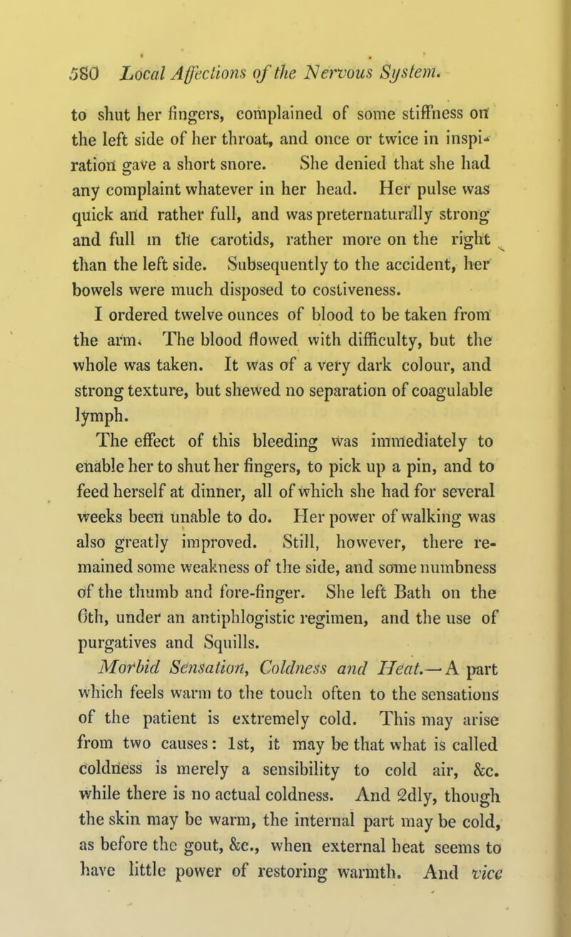 to shut her fingers, complained of some stiffness on the left side of her throat, and once or twice in inspi- ration grave a short snore. She denied that she had any complaint whatever in her head. Her pulse was quick and rather full, and was preternaturally strong and full in the carotids, rather more on the right than the left side. Subsequently to the accident, her bowels were much disposed to costiveness. I ordered twelve ounces of blood to be taken front the arm. The blood flowed with difficulty, but the whole was taken. It was of a very dark colour, and strong texture, but shewed no separation of coagulable lymph. The effect of this bleeding was immediately to enable her to shut her fingers, to pick up a pin, and to feed herself at dinner, all of which she had for several weeks been unable to do. Her power of walking was also greatly improved. Still, however, there re- mained some weakness of the side, and some numbness of the thumb and fore-finger. She left Bath on the Oth, under an antiphlogistic regimen, and the use of purgatives and Squills. Morbid Sensation, Coldness and Heat.—* A part which feels warm to the touch often to the sensations of the patient is extremely cold. This may arise from two causes: 1st, it may be that what is called coldness is merely a sensibility to cold air, &c. while there is no actual coldness. And 2dly, though the skin may be warm, the internal part may be cold, as before the gout, &c., when external heat seems to have little power of restoring warmth. And vice