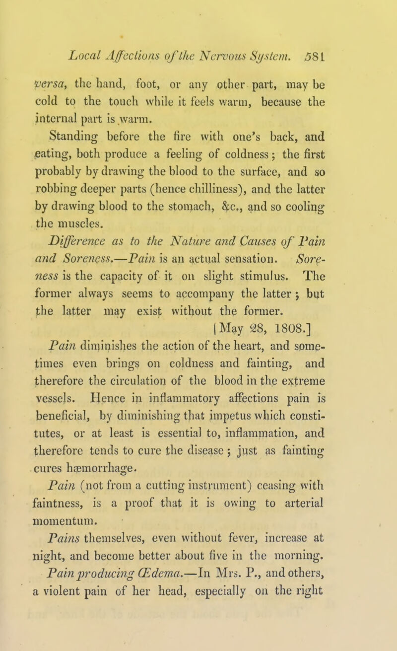 versa, the hand, foot, or any other part, may be cold to the touch while it feels warm, because the internal part is warm. Standing before the fire with one’s back, and eating, both produce a feeling of coldness; the first probably by drawing the blood to the surface, and so robbing deeper parts (hence chilliness), and the latter by drawing blood to the stomach, &c., and so cooling the muscles. Difference as to the Nature and Causes of Fain and Soreness.—Pain is an actual sensation. Sore- ness is the capacity of it on slight stimulus. The former always seems to accompany the latter *, but the latter may exist without the former. | May 28, 1808.] Pam diminishes the action of the heart, and some- times even brings on coldness and fainting, and therefore the circulation of the blood in the extreme vessels. Hence in inflammatory affections pain is beneficial, by diminishing that impetus which consti- tutes, or at least is essential to, inflammation, and therefore tends to cure the disease ; just as fainting cures haemorrhage. Pain (not from a cutting instrument) ceasing with faintness, is a proof that it is owing to arterial momentum. Pains themselves, even without fever, increase at night, and become better about five in the morning. Pain producing CEdema.—In Mrs. P., and others, a violent pain of her head, especially on the right