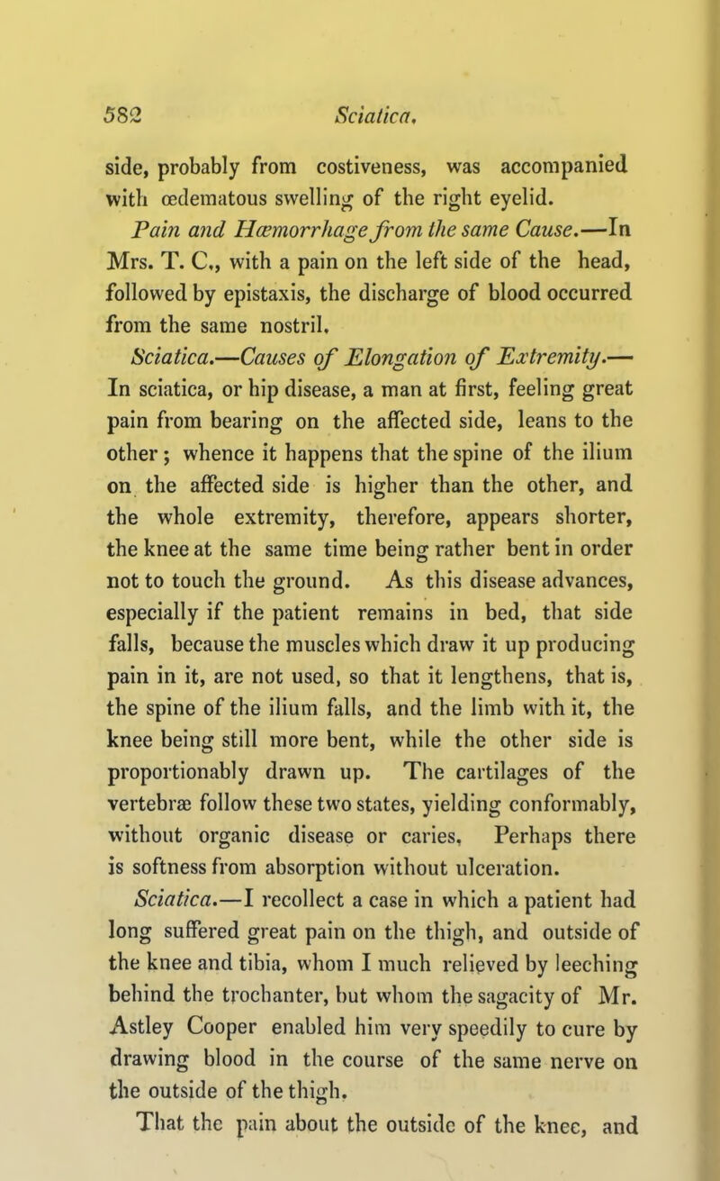 side, probably from costiveness, was accompanied with cedematous swelling of the right eyelid. Pain and Haemorrhage from the same Cause.—In Mrs. T. C,, with a pain on the left side of the head, followed by epistaxis, the discharge of blood occurred from the same nostril. Sciatica.—Causes of Elongation of Extremity.— In sciatica, or hip disease, a man at first, feeling great pain from bearing on the affected side, leans to the other; whence it happens that the spine of the ilium on the affected side is higher than the other, and the whole extremity, therefore, appears shorter, the knee at the same time being rather bent in order not to touch the ground. As this disease advances, especially if the patient remains in bed, that side falls, because the muscles which draw it up producing pain in it, are not used, so that it lengthens, that is, the spine of the ilium falls, and the limb with it, the knee being still more bent, while the other side is proportionably drawn up. The cartilages of the vertebrae follow these two states, yielding conformably, without organic disease or caries, Perhaps there is softness from absorption without ulceration. Sciatica.—I recollect a case in which a patient had long suffered great pain on the thigh, and outside of the knee and tibia, whom I much relieved by leeching behind the trochanter, but whom the sagacity of Mr. Astley Cooper enabled him very speedily to cure by drawing blood in the course of the same nerve on the outside of the thigh. That the pain about the outside of the knee, and