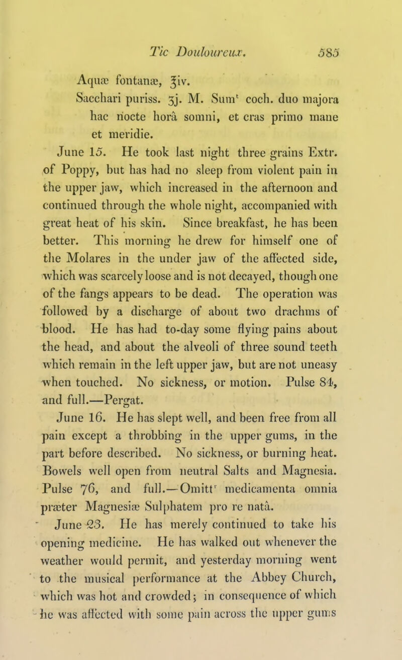 Aquae fontanae, %iv. Sacchari puriss. 5j. M. Sum1 cocli. duo majora hac riocte hora somni, et eras primo mane et meridie. June 15. He took last night three grains Extr. of Poppy, but has had no sleep from violent pain in the upper jaw, which increased in the afternoon and continued through the whole night, accompanied with great heat of his skin. Since breakfast, he has been better. This morning; he drew for himself one of the Molares in the under jaw of the affected side, which was scarcely loose and is not decayed, though one of the fangs appears to be dead. The operation was followed by a discharge of about two drachms of blood. He has had to-day some flying pains about the head, and about the alveoli of three sound teeth which remain in the left upper jaw, but are not uneasy when touched. No sickness, or motion. Pulse 84<, and full.—Pergat. June 16. He has slept well, and been free from all pain except a throbbing in the upper gums, in the part before described. No sickness, or burning heat. Bowels well open from neutral Salts and Magnesia. Pulse 76, and full.— Omittr medieamenta omnia prater Magnesia Sulphatem pro re nata. June 123. He has merely continued to take his opening medicine. He has walked out whenever the weather would permit, and yesterday morning went to the musical performance at the Abbey Church, which was hot and crowded; in consequence of which he was affected with some pain across the upper gums