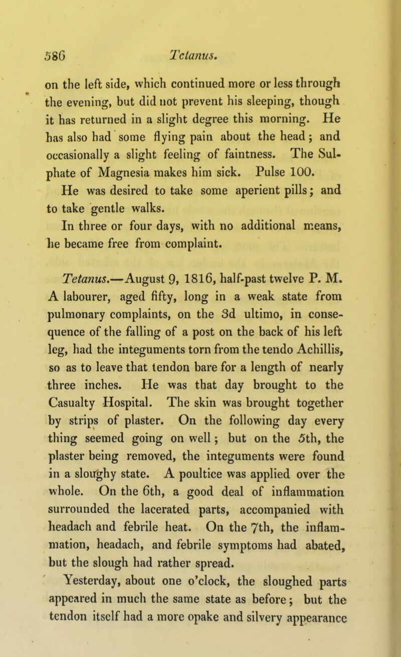 on the left side, which continued more or less through the evening, but did not prevent his sleeping, though it has returned in a slight degree this morning. He has also had some flying pain about the head; and occasionally a slight feeling of faintness. The Sul- phate of Magnesia makes him sick. Pulse 100. He was desired to take some aperient pills; and to take gentle walks. In three or four days, with no additional means, lie became free from complaint. Tetanus.—August 9, 1816, half-past twelve P. M. A labourer, aged fifty, long in a weak state from pulmonary complaints, on the 3d ultimo, in conse- quence of the falling of a post on the back of his left leg, had the integuments torn from the tendo Achillis, so as to leave that tendon bare for a length of nearly three inches. He was that day brought to the Casualty Hospital. The skin was brought together by strips of plaster. On the following day every thing seemed going on well; but on the 5th, the plaster being removed, the integuments were found in a sloughy state. A poultice was applied over the whole. On the 6th, a good deal of inflammation surrounded the lacerated parts, accompanied with headach and febrile heat. On the 7th, the inflam- mation, headach, and febrile symptoms had abated, but the slough had rather spread. Yesterday, about one o’clock, the sloughed parts appeared in much the same state as before; but the tendon itself had a more opake and silvery appearance