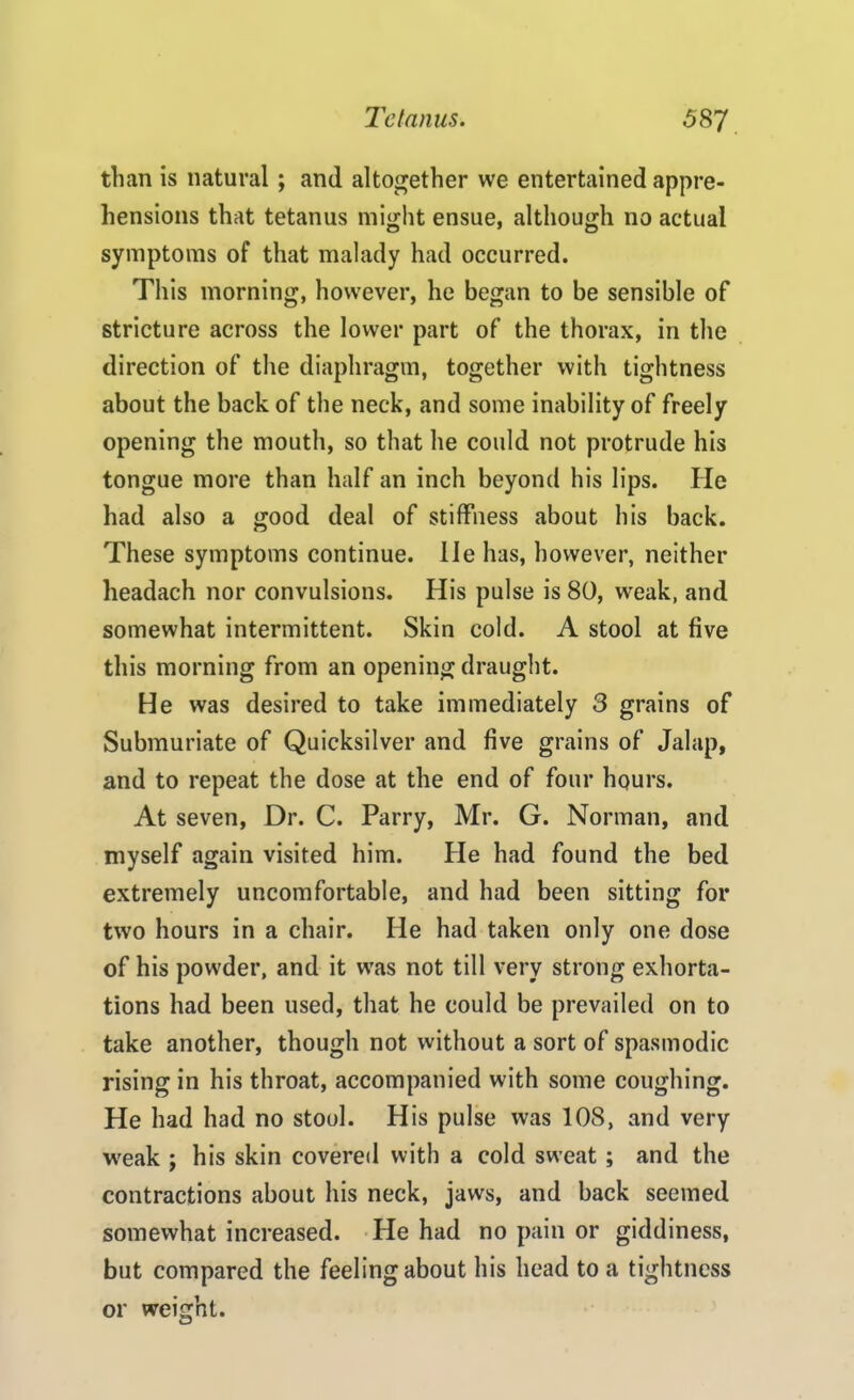 than is natural ; and altogether we entertained appre- hensions that tetanus might ensue, although no actual symptoms of that malady had occurred. This morning, however, he began to be sensible of stricture across the lower part of the thorax, in the direction of the diaphragm, together with tightness about the back of the neck, and some inability of freely opening the mouth, so that he could not protrude his tongue more than half an inch beyond his lips. He had also a good deal of stiffness about his back. These symptoms continue. He has, however, neither lieadach nor convulsions. His pulse is 80, weak, and somewhat intermittent. Skin cold. A stool at five this morning from an opening draught. He was desired to take immediately 3 grains of Submuriate of Quicksilver and five grains of Jalap, and to repeat the dose at the end of four hours. At seven, Dr. C. Parry, Mr. G. Norman, and myself again visited him. He had found the bed extremely uncomfortable, and had been sitting for two hours in a chair. He had taken only one dose of his powder, and it was not till very strong exhorta- tions had been used, that he could be prevailed on to take another, though not without a sort of spasmodic rising in his throat, accompanied with some coughing. Pie had had no stool. His pulse was 108, and very weak ; his skin covered with a cold sweat ; and the contractions about his neck, jaws, and back seemed somewhat increased. He had no pain or giddiness, but compared the feelingabout his head to a tightness or weight.