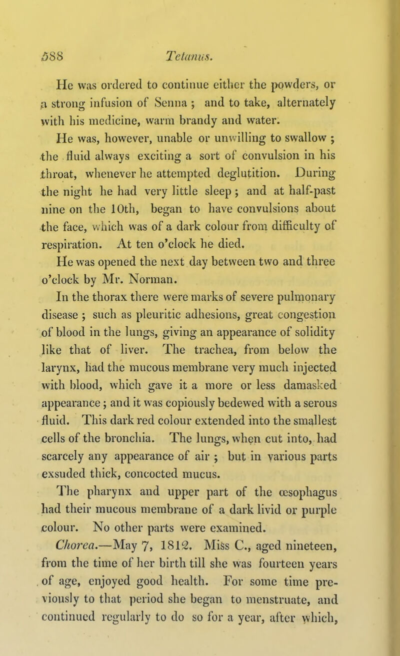 He was ordered to continue either the powders, or n strong infusion of Senna ; and to take, alternately with his medicine, warm brandy and water. He was, however, unable or unwilling to swallow ; the fluid always exciting a sort of convulsion in his throat, whenever he attempted deglutition. During the night he had very little sleep ; and at half-past nine on the 10th, began to have convulsions about the face, which was of a dark colour from difficulty of respiration. At ten o’clock he died. He was opened the next day between two and three o’clock by Mr. Norman. In the thorax there were marks of severe pulmonary disease ; such as pleuritic adhesions, great congestion of blood in the lungs, giving an appearance of solidity like that of liver. The trachea, from below the larynx, had the mucous membrane very much injected with blood, which gave it a more or less damasked appearance ; and it was copiously bedewed with a serous fluid. This dark red colour extended into the smallest cells of the bronchia. The lungs, when cut into, had scarcely any appearance of air ; but in various parts exsuded thick, concocted mucus. The pharynx and upper part of the oesophagus had their mucous membrane of a dark livid or purple colour. No other parts were examined. Chorea.—May 7> 1812, Miss C., aged nineteen, from the time of her birth till she was fourteen years of age, enjoyed good health. For some time pre- viously to that period she began to menstruate, and continued regularly to do so for a year, after which,