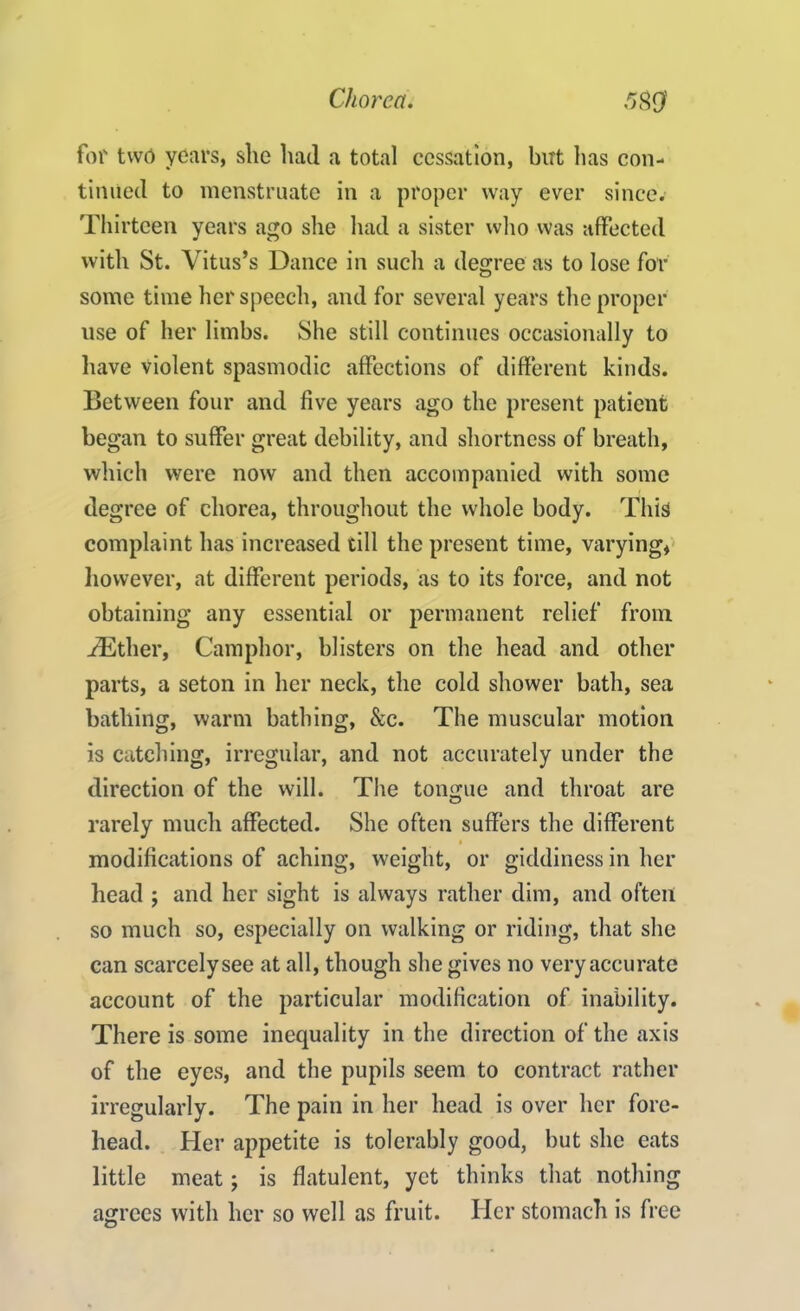 for two years, she had a total cessation, but lias con- tinued to menstruate in a proper way ever since. Thirteen years ago she had a sister who was affected with St. Vitus’s Dance in such a degree as to lose for some time her speech, and for several years the proper use of her limbs. She still continues occasionally to have violent spasmodic affections of different kinds. Between four and five years ago the present patient began to suffer great debility, and shortness of breath, which were now and then accompanied with some degree of chorea, throughout the whole body. This complaint has increased till the present time, varying, however, at different periods, as to its force, and not obtaining any essential or permanent relief from Hither, Camphor, blisters on the head and other parts, a seton in her neck, the cold shower bath, sea bathing, warm bathing, &c. The muscular motion is catching, irregular, and not accurately under the direction of the will. The tongue and throat are rarely much affected. She often suffers the different modifications of aching, weight, or giddiness in her head ; and her sight is always rather dim, and often so much so, especially on walking or riding, that she can scarcelysee at all, though she gives no very accurate account of the particular modification of inability. There is some inequality in the direction of the axis of the eyes, and the pupils seem to contract rather irregularly. The pain in her head is over her fore- head. Her appetite is tolerably good, but she eats little meat; is flatulent, yet thinks that nothing agrees with her so well as fruit. Her stomach is free