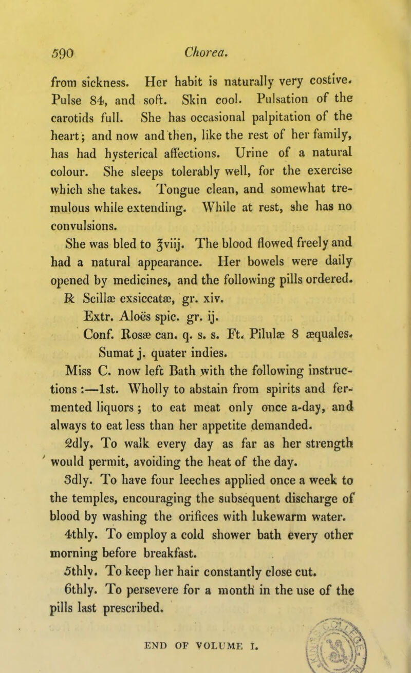 from sickness. Her habit is naturally very costive. Pulse 84<, and soft. Skin cool. Pulsation of the carotids full. She has occasional palpitation of the heart; and now and then, like the rest of her family, has had hysterical affections. Urine of a natural colour. She sleeps tolerably well, for the exercise which she takes. Tongue clean, and somewhat tre- mulous while extending. While at rest, she has no convulsions. She was bled to ^viij. The blood flowed freely and had a natural appearance. Her bowels were daily opened by medicines, and the following pills ordered. R Scillae exsiccata?, gr. xiv. Extr. Aloes spic. gr. ij. Conf. Rosae can. q. s. s. Ft. Pilula? 8 aequales. Sumat j. quater indies. Miss C. now left Bath with the following instruc- tions :—1st. Wholly to abstain from spirits and fer- mented liquors ; to eat meat only once a-day, and always to eat less than her appetite demanded. 2dly. To walk every day as far as her strength would permit, avoiding the heat of the day. 3dly. To have four leeches applied once a week to the temples, encouraging the subsequent discharge of blood by washing the orifices with lukewarm water. 4thly. To employ a cold shower bath every other morning before breakfast. 5thlv. To keep her hair constantly close cut. 6thly. To persevere for a month in the use of the pills last prescribed. END OF VOLUME I.
