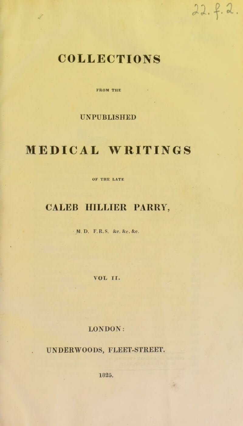 ;a.f a. COLLECTIONS FROM THE UNPUBLISHED MEDICAL WRITINGS OF THE LATE CALEB HILLIER PARRY, M D. F.R.S. &c. &c.&c. VOL IT. LONDON: UNDERWOODS, FLEET-STREET. 1820.