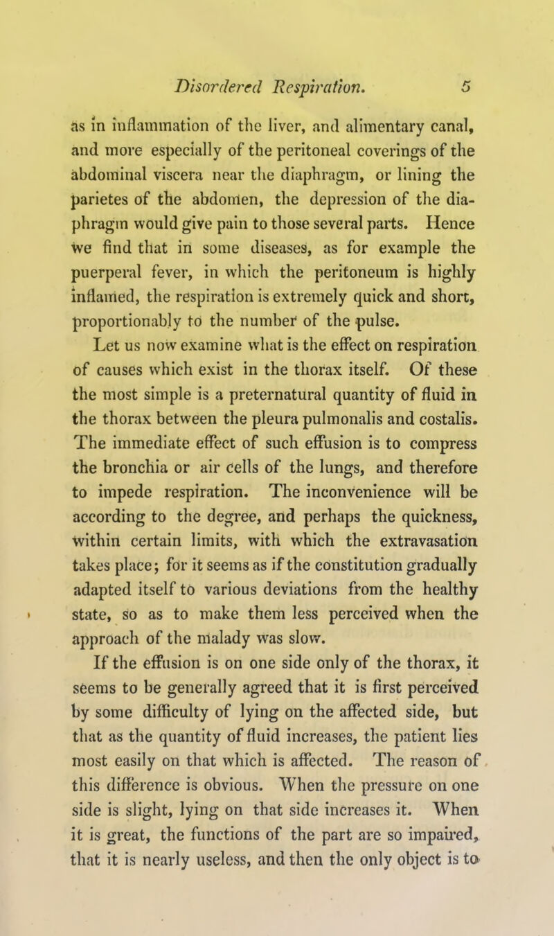 ns in inflammation of the liver, and alimentary canal, and more especially of the peritoneal coverings of the abdominal viscera near the diaphragm, or lining the parietes of the abdomen, the depression of the dia- phragm would give pain to those several parts. Hence we find that in some diseases, as for example the puerperal fever, in which the peritoneum is highly inflamed, the respiration is extremely quick and short, proportionably to the number of the pulse. Let us now examine what is the effect on respiration of causes which exist in the thorax itself. Of these the most simple is a preternatural quantity of fluid in the thorax between the pleura pulmonalis and costalis. The immediate effect of such effusion is to compress the bronchia or air cells of the lungs, and therefore to impede respiration. The inconvenience will be according to the degree, and perhaps the quickness, within certain limits, with which the extravasation takes place; for it seems as if the constitution gradually adapted itself to various deviations from the healthy state, so as to make them less perceived when the approach of the malady was slow. If the effusion is on one side only of the thorax, it seems to be generally agreed that it is first perceived by some difficulty of lying on the affected side, but that as the quantity of fluid increases, the patient lies most easily on that which is affected. The reason of this difference is obvious. When the pressure on one side is slight, lying on that side increases it. When it is great, the functions of the part are so impaired, that it is nearly useless, and then the only object is to