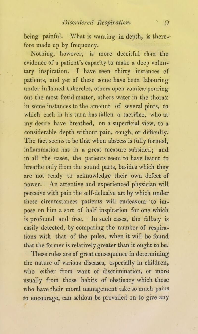 being painful. What is wanting in depth, is there- fore made up by frequency. Nothing, however, is more deceitful than the evidence of a patient’s capacity to make a deep volun- tary inspiration. I have seen thirty instances of patients, and yet of these some have been labouring under inflamed tubercles, others open vomicae pouring out the most foetid matter, others water in the thorax in some instances to the amount of several pints, to which each in his turn has fallen a sacrifice, who at my desire have breathed, on a superficial view, to a considerable depth without pain, cough, or difficulty. The fact seems to be that when abscess is fully formed, inflammation has in a great measure subsided; and in all the cases, the patients seem to have learnt to breathe only from the sound parts, besides which they are not ready to acknowledge their own defect of power. An attentive and experienced physician will perceive with pain the self-delusive art by which under these circumstances patients will endeavour to im- pose on him a sort of half inspiration for one which is profound and free. In such cases, the fallacy is easily detected, by comparing the number of respira- tions with that of the pulse, when it will be found that the former is relatively greater than it ought to be. These rules are of great consequence in determining the nature of various diseases, especially in children, who either from want of discrimination, or more usually from those habits of obstinacy which those who have their moral management take so much pains to encourage, can seldom be prevailed on to give any