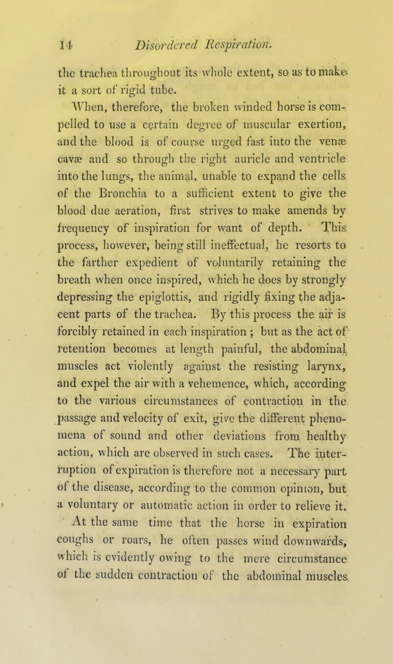 the trachea throughout its whole extent, so as to make it a sort of’ rigid tube. When, therefore, the broken winded horse is com- pelled to use a certain degree of muscular exertion, and the blood is of course urged fast into the vena? cay® and so through the right auricle and ventricle into the lungs, the animal, unable to expand the cells of the Bronchia to a sufficient extent to give the blood due aeration, first strives to make amends by frequency of inspiration for want of depth. This process, however, being still ineffectual, he resorts to the farther expedient of voluntarily retaining the breath when once inspired, which he does by strongly depressing the epiglottis, and rigidly fixing the adja- cent parts of the trachea. By this process the air is forcibly retained in each inspiration ; but as the act of' 1-etention becomes at length painful, the abdominal, muscles act violently against the resisting larynx, and expel the air with a vehemence, which, according to the various circumstances of contraction in the passage and velocity of exit, give the different pheno- mena of sound and other deviations from healthy action, which are observed in such cases. The inter- ruption of expiration is therefore not a necessary part ol the disease, according to the common opinion, but a voluntary or automatic action in order to relieve it. At the same time that the horse in expiration coughs or roars, he often passes wind downwards, which is evidently owing to the mere circumstance of the sudden contraction of the abdominal muscles