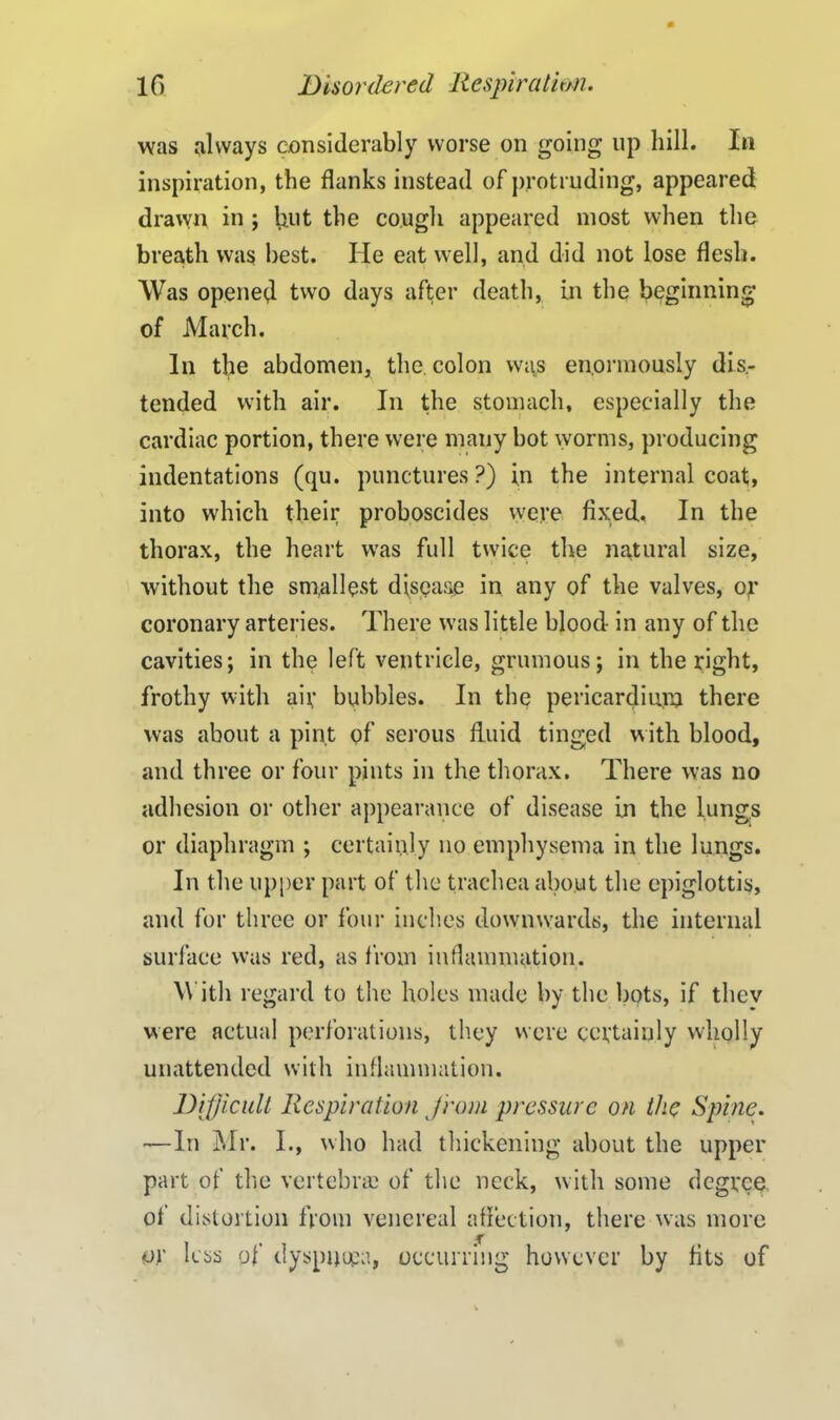 was always considerably worse on going up hill. In inspiration, the flanks instead of protruding, appeared drawn in ; lint the cough appeared most when the breath was best. He eat well, and did not lose flesh. Was opened two days after death, in the beginning of March. In the abdomen, the. colon was enormously dis- tended with air. In the stomach, especially the cardiac portion, there were many hot worms, producing indentations (qu. punctures?) in the internal coat, into which their proboscides were fixed. In the thorax, the heart was full twice the natural size, without the smallest disease in any of the valves, or coronary arteries. There was little blood in any of the cavities; in the left ventricle, grumous; in the right, frothy with air bubbles. In the pericardium there was about a pint of serous fluid tinged with blood, and three or four pints in the thorax. There was no adhesion or other appearance of disease in the lungs or diaphragm ; certainly no emphysema in the lungs. In the upper part of the trachea about the epiglottis, and for three or four inches dowmvards, the internal surface was red, as from inflammation. With regard to the holes made by the hots, if thev were actual perforations, they were certainly wholly unattended with inflammation. Difficult Respiration from pressure on the Spine. —In Mr. I., who had thickening about the upper part of the vertebra; of the neck, with some degree of distortion from venereal affection, there was more or less of dyspuupa, occurring however by fits of