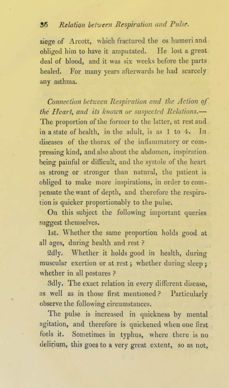 siege of Arcott, which fractured the os humeri and obliged him to have it amputated. He lost a great deal of blood, and it was six weeks before the parts healed. For many years afterwards he had scarcely any asthma. Connection between Respiration and the Action of the PTeart, and its known or suspected Relations.— The proportion of the former to the latter, at rest and in a state of health, in the adult, is as 1 to 4<. In diseases of the thorax of the inflammatory or com- pressing kind, and also about the abdomen, inspiration being painful or difficult, and the systole of the heart as strong or stronger than natural, the patient is obliged to make more inspirations, in order to com- pensate the want of depth, and therefore the respira- tion is quicker proportionably to the pulse. On this subject the following important queries suggest themselves. 1st. Whether the same proportion holds good at all ages, during health and rest ? 2dly. Whether it holds good in health, during muscular exertion or at rest; whether during sleep ; whether in all postures ? 3dly. The exact relation in every different disease, as well as in those first mentioned ? Particularly observe the following circumstances. The pulse is increased in quickness by mental agitation, and therefore is quickened when one first feels it. Sometimes in typhus, where there is no delirium, this goes to a very great extent, so as not,