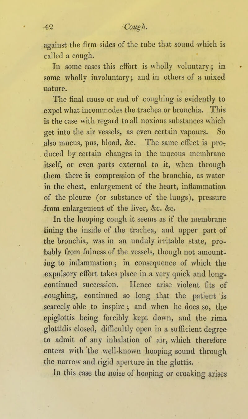 against the firm sides of the tube that sound which is called a cough. In some cases this effort is wholly voluntary; in some wholly involuntary; and in others of a mixed nature. The final cause or end of coughing is evidently to expel what incommodes the trachea or bronchia. This is the case with regard to all noxious substances which get into the air vessels, as even certain vapours. So also mucus, pus, blood, &c. The same effect is pro? duced by certain changes in the mucous membrane itself, or even parts external to it, when through them there is compression of the bronchia, as water in the chest, enlargement of the heart, inflammation of the pleur® (or substance of the lungs), pressure from enlargement of the liver, &c. &c. In the hooping cough it seems as if the membrane lining the inside of the trachea, and upper part of the bronchia, was in an unduly irritable state, pro- bably from fulness of the vessels, though not amount- ing to inflammation; in consequence of which the expulsory effort takes place in a very quick and long- continued succession. Hence arise violent fits of coughing, continued so long that the patient is scarcely able to inspire ; and when he does so, the epiglottis being forcibly kept down, and the rima glottidis closed, difficultly open in a sufficient degree to admit of any inhalation of air, which therefore enters with the well-known hooping sound through the narrow and rigid aperture in the glottis. In this case the noise of hooping or croaking arises