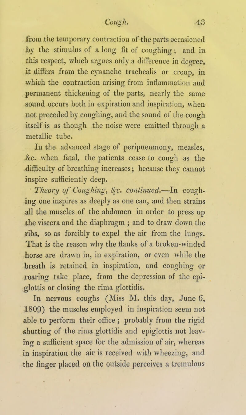 from the temporary contraction of the parts occasioned by the stimulus of a long fit of coughing ; and in this respect, which argues only a difference in degree, it differs from the cynanche trachealis or croup, in which the contraction arising from inflammation and permanent thickening of the parts, nearly the same sound occurs both in expiration and inspiration, when not preceded by coughing, and the sound of the cough itself is as though the noise were emitted through a metallic tube. In the advanced stage of peripneumony, measles, See. when fatal, the patients cease to cough as the difficulty of breathing increases; because they cannot inspire sufficiently deep. Theory of Coughing, fyc. continued.—In cough- ing one inspires as deeply as one can, and then strains all the muscles of the abdomen in order to press up the viscera and the diaphragm ; and to draw down the ribs, so as forcibly to expel the air from the lungs. That is the reason wdiy the flanks of a broken-winded horse are drawn in, in expiration, or even while the breath is retained in inspiration, and coughing or roaring take place, from the depression of the epi- glottis or closing the rima glottidis. In nervous coughs (Miss M. this day, June 0, 1809) the muscles employed in inspiration seem not able to perform their office; probably from the rigid shutting of the rima glottidis and epiglottis not leav- ing a sufficient space for the admission of air, whereas in inspiration the air is received with wheezing, and the finger placed on the outside perceives a tremulous