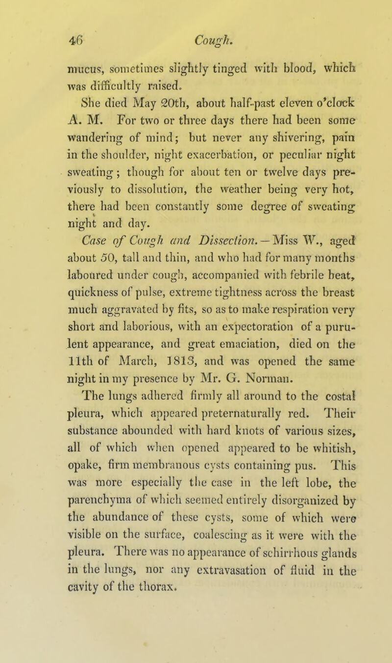 mucus, sometimes slightly tinged with blood, which was difficultly raised. She died May 20th, about half-past eleven o’clock A. M. For two or three days there had been some wandering of mind; but never any shivering, pain in the shoulder, night exacerbation, or peculiar night sweating ; though for about ten or twelve days pre- viously to dissolution, the weather being very hot, there had been constantly some degree of sweating night and day. Case of Cough and Dissection. — Miss W., aged about 50, tall and thin, and who had for many months laboured under cough, accompanied with febrile beat, quickness of pulse, extreme tightness across the breast much aggravated by fits, so as to make respiration very short and laborious, with an expectoration of a puru- lent appearance, and great emaciation, died on the 11th of March, 1813, and was opened the same night in my presence by Mr. G. Norman. The lungs adhered firmly all around to the costal pleura, which appeared preternaturally red. Their substance abounded with hard knots of various sizes, all of which when opened appeared to be whitish, opake, firm membranous cysts containing pus. This was more especially the case in the left lobe, the parenchyma of which seemed entirely disorganized by the abundance of these cysts, some of which were visible on the surface, coalescing as it were with the pleura. There was no appearance of schirrhous glands in the lungs, nor any extravasation of fluid in the cavity of the thorax.