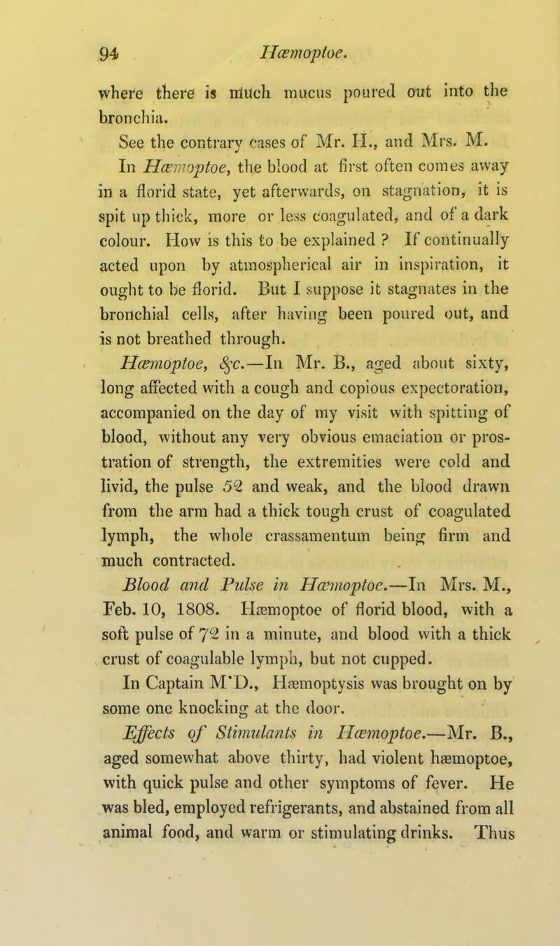 where there is rrlilch mucus poured out into the bronchia. See the contrary cases of Mr. II., and Mrs. M. In Hcemoptoe, the blood at first often comes away in a florid state, yet afterwards, on stagnation, it is spit up thick, more or less coagulated, and of a dark colour. How is this to be explained ? If continually acted upon by atmospherical air in inspiration, it ought to be florid. But I suppose it stagnates in the bronchial cells, after having been poured out, and is not breathed through. Hcemoptoe, <§c.—In Mr. B., aged about sixty, long affected with a cough and copious expectoration, accompanied on the day of my visit with spitting of blood, without any very obvious emaciation or pros- tration of strength, the extremities were cold and livid, the pulse 52 and weak, and the blood drawn from the arm had a thick tough crust of coagulated lymph, the whole crassamentum being firm and much contracted. Blood and Pulse in Hcemoptoe.—In Mrs. M., Feb. 10, 1808. Hcemoptoe of florid blood, with a soft pulse of 7c2 in a minute, and blood with a thick crust of coagulable lymph, but not cupped. In Captain M’D., Haemoptysis was brought on by some one knocking at the door. Effects of Stimulants in Hcemoptoe.—Mr. B., aged somewhat above thirty, had violent haemoptoe, with quick pulse and other symptoms of fever. He was bled, employed refrigerants, and abstained from all animal food, and warm or stimulating drinks. Thus