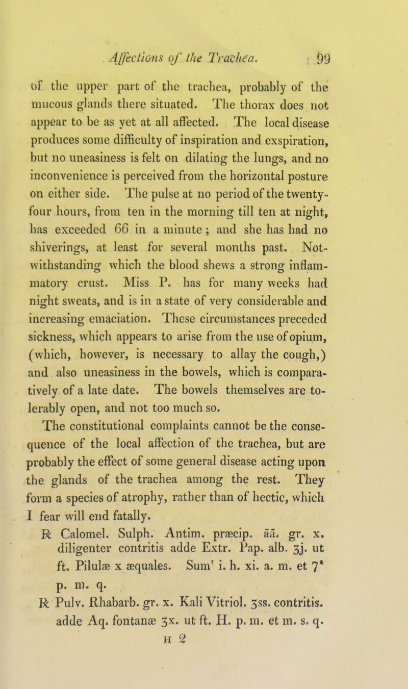 of the upper part of the trachea, probably of the mucous glands there situated. The thorax does not appear to be as yet at all affected. The local disease produces some difficulty of inspiration and exspiration, but no uneasiness is felt on dilating the lungs, and no inconvenience is perceived from the horizontal posture on either side. The pulse at no period of the twenty- four hours, from ten in the morning till ten at night, has exceeded 66 in a minute; and she has had no shiverings, at least for several months past. Not- withstanding which the blood shews a strong inflam- matory crust. Miss P. has for many weeks had night sweats, and is in a state of very considerable and increasing emaciation. These circumstances preceded sickness, which appears to arise from the use of opium, (which, however, is necessary to allay the cough,) and also uneasiness in the bowels, which is compara- tively of a late date. The bowels themselves are to- lerably open, and not too much so. The constitutional complaints cannot be the conse- quence of the local affection of the trachea, but are probably the effect of some general disease acting upon the glands of the trachea among the rest. They form a species of atrophy, rather than of hectic, which I fear will end fatally. R Calomel. Sulph. Antim. prascip. aa. gr. x. diligenter contritis adde Extr. Pap. alb. 3j. ut ft. Pilulae x aequales. Sum' i. h. xi. a. m. et 7* p. m. q. R Pulv. Rhabarb. gr. x. Kali Vitriol. 3ss. contritis. adde Aq. foil tan as 3x. ut ft. Id. p. m. et m. s. q. h 2