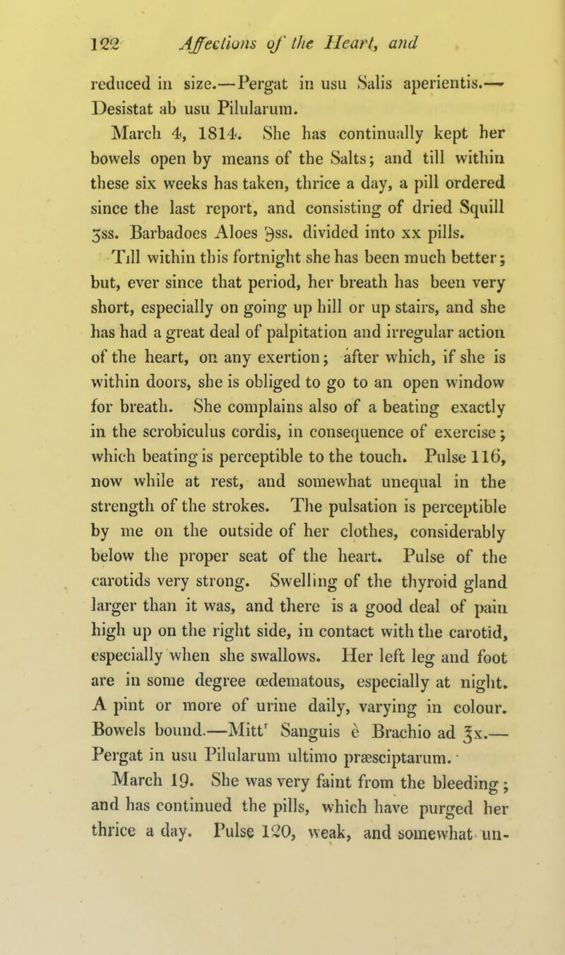 reduced in size.—Pergat in usu Salis aperientis.— Desistat ab usu Pilularum. March 4, 1814. She has continually kept her bowels open by means of the Salts; and till within these six weeks has taken, thrice a day, a pill ordered since the last report, and consisting of dried Squill 3ss. Barbadoes Aloes $ss. divided into xx pills. Till within this fortnight she has been much better; but, ever since that period, her breath has been very short, especially on going up hill or up stairs, and she has had a great deal of palpitation and irregular action of the heart, on any exertion; after which, if she is within doors, she is obliged to go to an open window for breath. She complains also of a beating exactly in the scrobiculus cordis, in consequence of exercise; which beating is perceptible to the touch. Pulse 116, now while at rest, and somewhat unequal in the strength of the strokes. The pulsation is perceptible by me on the outside of her clothes, considerably below the proper seat of the heart. Pulse of the carotids very strong. Swelling of the thyroid gland larger than it was, and there is a good deal of pain high up on the right side, in contact with the carotid, especially when she swallows. Her left leg and foot are in some degree cedematous, especially at night. A pint or more of urine daily, varying in colour. Bowels bound.—Mittr Sanguis e Brachio ad Jx.— Pergat in usu Pilularum ultimo praesciptarum. • March 19. She was very faint from the bleeding ; and has continued the pills, which have purged her thrice a day. Pulse 120, weak, and somewhat un-