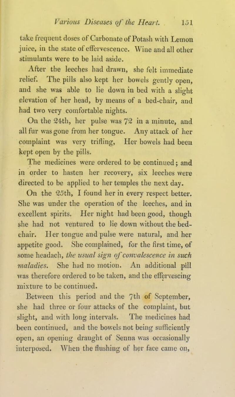 take frequent doses of Carbonate of Potash with Lemon juice, in the state of effervescence. Wine and all other stimulants were to be laid aside. After the leeches had drawn, she felt immediate relief. The pills also kept her bowels gently open, and she was able to lie down in bed with a slight elevation of her head, by means of a bed-chair, and had two very comfortable nights. On the 24th, her pulse was 72 in a minute, and all fur was gone from her tongue. Any attack of her complaint was very trifling, Her bowels had been kept open by the pills. The medicines were ordered to be continued: and in order to hasten her recovery, six leeches were directed to be applied to her temples the next day. On the 25th, I found her in every respect better. She was under the operation of the leeches, and in excellent spirits. Her night had been good, though she had not ventured to lie down without the bed- chair. Her tongue and pulse were natural, and her appetite good. She complained, for the first time, of some headach, the usual sign of convalescence in such maladies. She had no motion. An additional pill was therefore ordered to be taken, and the effervescing mixture to be continued. Between this period and the 7th of September, she had three or four attacks of the complaint, but slight, and with long intervals. The medicines had been continued, and the bowels not being sufficiently open, an opening draught of Senna was occasionally interposed. When the flushing of her face came on,