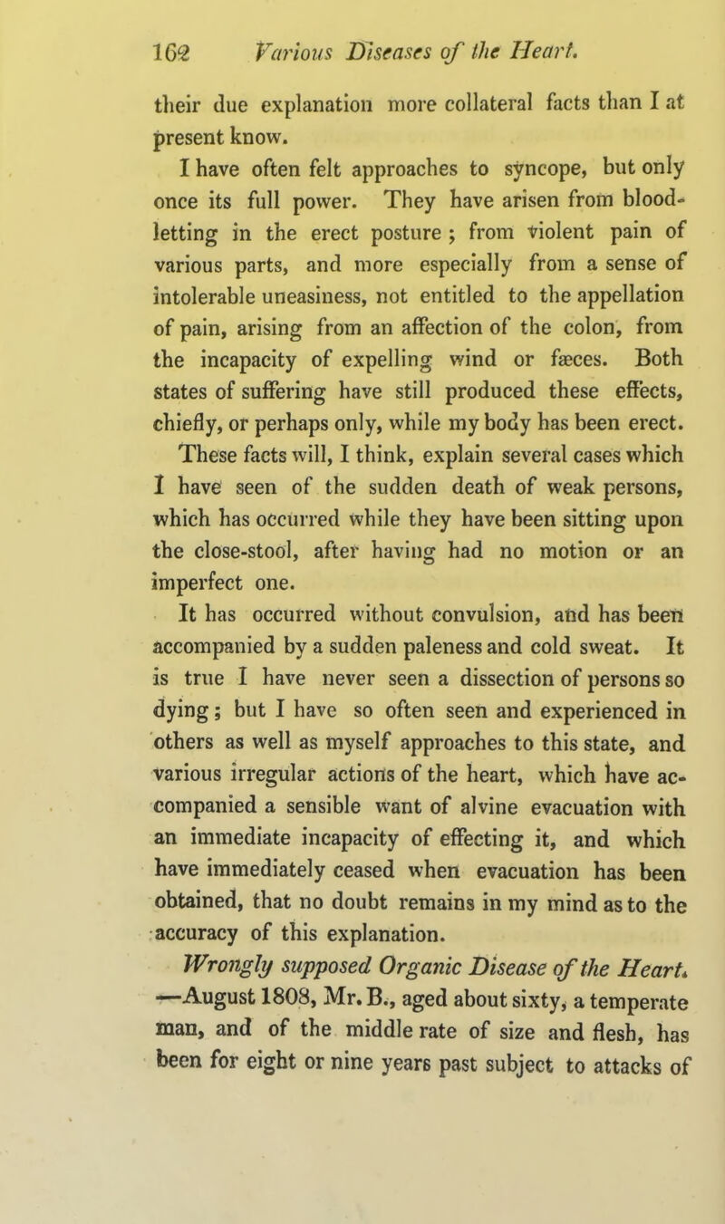 their due explanation more collateral facts than I at present know. I have often felt approaches to syncope, but only once its full power. They have arisen from blood- letting in the erect posture ; from violent pain of various parts, and more especially from a sense of intolerable uneasiness, not entitled to the appellation of pain, arising from an affection of the colon, from the incapacity of expelling wind or fasces. Both states of suffering have still produced these effects, chiefly, or perhaps only, while my body has been erect. These facts will, I think, explain several cases which I have seen of the sudden death of weak persons, which has occurred while they have been sitting upon the close-stool, after having had no motion or an imperfect one. It has occurred without convulsion, and has been accompanied by a sudden paleness and cold sweat. It is true I have never seen a dissection of persons so dying; but I have so often seen and experienced in others as well as myself approaches to this state, and various irregular actions of the heart, which have ac- companied a sensible want of alvine evacuation with an immediate incapacity of effecting it, and which have immediately ceased when evacuation has been obtained, that no doubt remains in my mind as to the accuracy of this explanation. Wrongly supposed Organic Disease of the Heart* —August 1808, Mr.B., aged about sixty* a temperate man, and of the middle rate of size and flesh, has been for eight or nine years past subject to attacks of