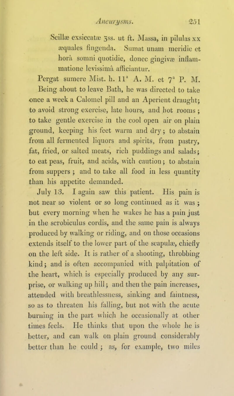 Scillae exsiccataa 3ss. ut ft. Massa, in pilulasxx ajquales fingenda. Sumat unam meridie et bora somni quotidie, donee gingivae inflam- matione levissima afficiantur. Pergat sumere Mist. h. lla A. M. et 7a P. M. Being about to leave Bath, he was directed to take once a week a Calomel pill and an Aperient draught; to avoid strong exercise, late hours, and hot rooms ; to take gentle exercise in the cool open air on plain ground, keeping his feet warm and dry; to abstain from all fermented liquors and spirits, from pastry, fat, fried, or salted meats, rich puddings and salads; to eat peas, fruit, and acids, with caution; to abstain from suppers ; and to take all food in less quantity than his appetite demanded. July 13. I again saw this patient. His pain is not near so violent or so long continued as it was ; but every morning when he wakes he has a pain just in the scrobiculus cordis, and the same pain is always produced by walking or riding, and on those occasions extends itself to the lower part of the scapulae, chiefly on the left side. It is rather of a shooting, throbbing kind; and is often accompanied with palpitation of the heart, which is especially produced by any sur- prise, or walking up hill; and then the pain increases, attended with breathlessness, sinking and faintness, so as to threaten his falling, but not with the acute burning in the part which he occasionally at other times feels. He thinks that upon the whole he is better, and can walk on plain ground considerably better than he could ; as, for example, two miles