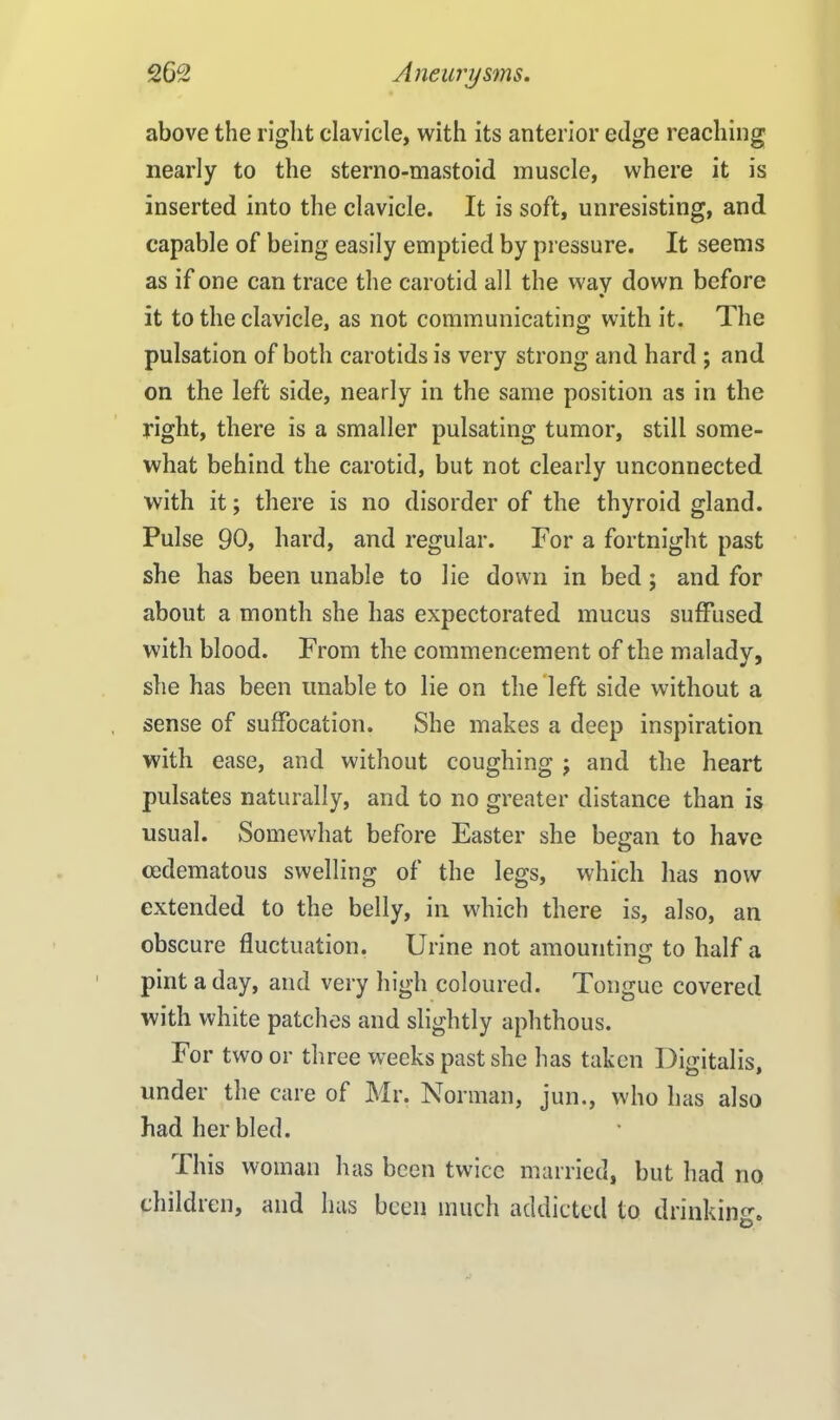 above the right clavicle, with its anterior edge reaching nearly to the sterno-mastoid muscle, where it is inserted into the clavicle. It is soft, unresisting, and capable of being easily emptied by pressure. It seems as if one can trace the carotid all the way down before it to the clavicle, as not communicating with it. The pulsation of both carotids is very strong and hard ; and on the left side, nearly in the same position as in the right, there is a smaller pulsating tumor, still some- what behind the carotid, but not clearly unconnected with it; there is no disorder of the thyroid gland. Pulse 90, hard, and regular. For a fortnight past she has been unable to lie down in bed ; and for about a month she has expectorated mucus suffused with blood. From the commencement of the malady, she has been unable to lie on the left side without a sense of suffocation. She makes a deep inspiration with ease, and without coughing j and the heart pulsates naturally, and to no greater distance than is usual. Somewhat before Easter she began to have cedematous swelling of the legs, which has now extended to the belly, in which there is, also, an obscure fluctuation. Urine not amounting to half a pint a day, and very high coloured. Tongue covered with white patches and slightly aphthous. For two or three weeks past she has taken Digitalis, under the care of Mr. Norman, jun., who has also had her bled. This woman has been twice married, but had no childien, and lias been much addicted to drinking.