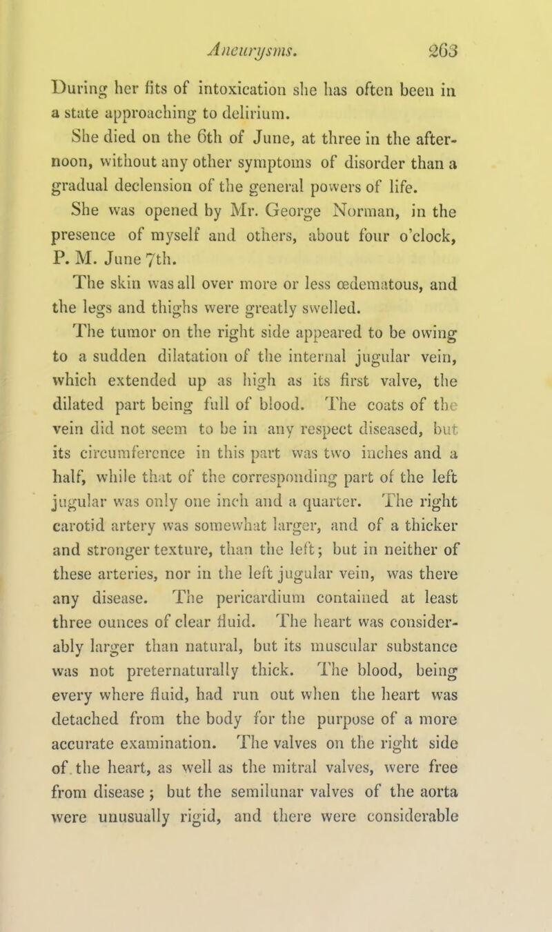 During her fits of intoxication she has often been in a state approaching to delirium. She died on the 6th of June, at three in the after- noon, without any other symptoms of disorder than a gradual declension of the general powers of life. She was opened by Mr. George Norman, in the presence of myself and others, about four o’clock, P. M. June 7th. The skin was all over more or less oedematous, and the legs and thighs were greatly swelled. The tumor on the right side appeared to be owing to a sudden dilatation of the internal jugular vein, which extended up as high as its first valve, the dilated part being full of blood. The coats of the vein did not seem to be in any respect diseased, but its circumference in this part was two inches and a half, while that of the corresponding part of the left jugular was only one inch and a quarter. The right carotid artery was somewhat larger, and of a thicker and stronger texture, than the left; but in neither of these arteries, nor in the left jugular vein, was there any disease. The pericardium contained at least three ounces of clear fluid. The heart was consider- ably larger than natural, but its muscular substance was not preternaturally thick. The blood, being every where fluid, had run out when the heart was detached from the body for the purpose of a more accurate examination. The valves on the right side of the heart, as well as the mitral valves, were free from disease ; but the semilunar valves of the aorta were unusually rigid, and there were considerable