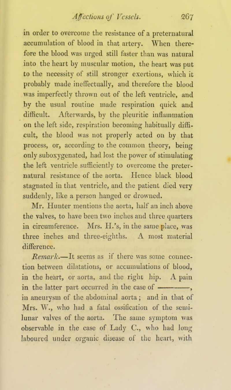 in order to overcome the resistance of a preternatural accumulation of blood in that artery. When there- fore the blood was urged still faster than was natural into the heart by muscular motion, the heart was put to the necessity of still stronger exertions, which it probably made ineffectually, and therefore the blood was imperfectly thrown out of the left ventricle, and by the usual routine made respiration quick and difficult. Afterwards, by the pleuritic inflammation on the left side, respiration becoming habitually diffi- cult, the blood was not properly acted 011 by that process, or, according to the common theory, being only suboxygenated, had lost the power of stimulating the left ventricle sufficiently to overcome the preter- natural resistance of the aorta. Hence black blood stagnated in that ventricle, and the patient died very suddenly, like a person hanged or drowned. Mr. Hunter mentions the aorta, half an inch above the valves, to have been two inches and three quarters in circumference. Mrs. H.’s, in the same place, was three inches and three-eighths. A most material difference. Remark.—It seems as if there was some connec- tion between dilatations, or accumulations of blood, in the heart, or aorta, and the right hip. A pain in the latter part occurred in the case of , in aneurysm of the abdominal aorta; and in that of Mrs. W., who had a fatal ossification of the semi- lunar valves of the aorta. The same symptom was observable in the case of Lady C., who had long laboured under organic disease of the heart, with