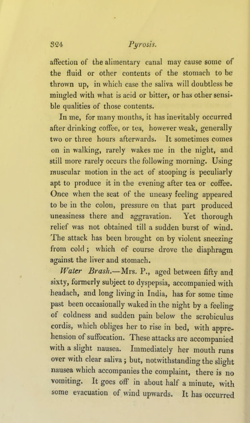 affection of the alimentary canal may cause some of the fluid or other contents of the stomach to be thrown up, iri which case the saliva will doubtless be mingled with what is acid or bitter, or has other sensi- ble qualities of those contents. In me, for many months, it has inevitably occurred after drinking coffee, or tea, however weak, generally two or three hours afterwards. It sometimes comes on in walking, rarely wakes me in the night, and still more rarely occurs the following morning. Using muscular motion in the act of stooping is peculiarly apt to produce it in the evening after tea or coffee. Once when the seat of the uneasy feeling appeared to be in the colon, pressure on that part produced uneasiness there and aggravation. Yet thorough relief was not obtained till a sudden burst of wind. The attack has been brought on by violent sneezing from cold ; which of course drove the diaphragm against the liver and stomach. Water Brash.—Mrs. P., aged between fifty and sixty, formerly subject to dyspepsia, accompanied with headach, and long living in India, has for some time past been occasionally waked in the night by a feeling of coldness and sudden pain below the scrobiculus cordis, which obliges her to rise in bed, with appre- hension of suffocation. These attacks are accompanied with a slight nausea. Immediately her mouth runs over with clear saliva j but, notwithstanding the slight nausea which accompanies the complaint, there is no vomiting. It goes off in about half a minute, with some evacuation of wind upwards. It has occurred