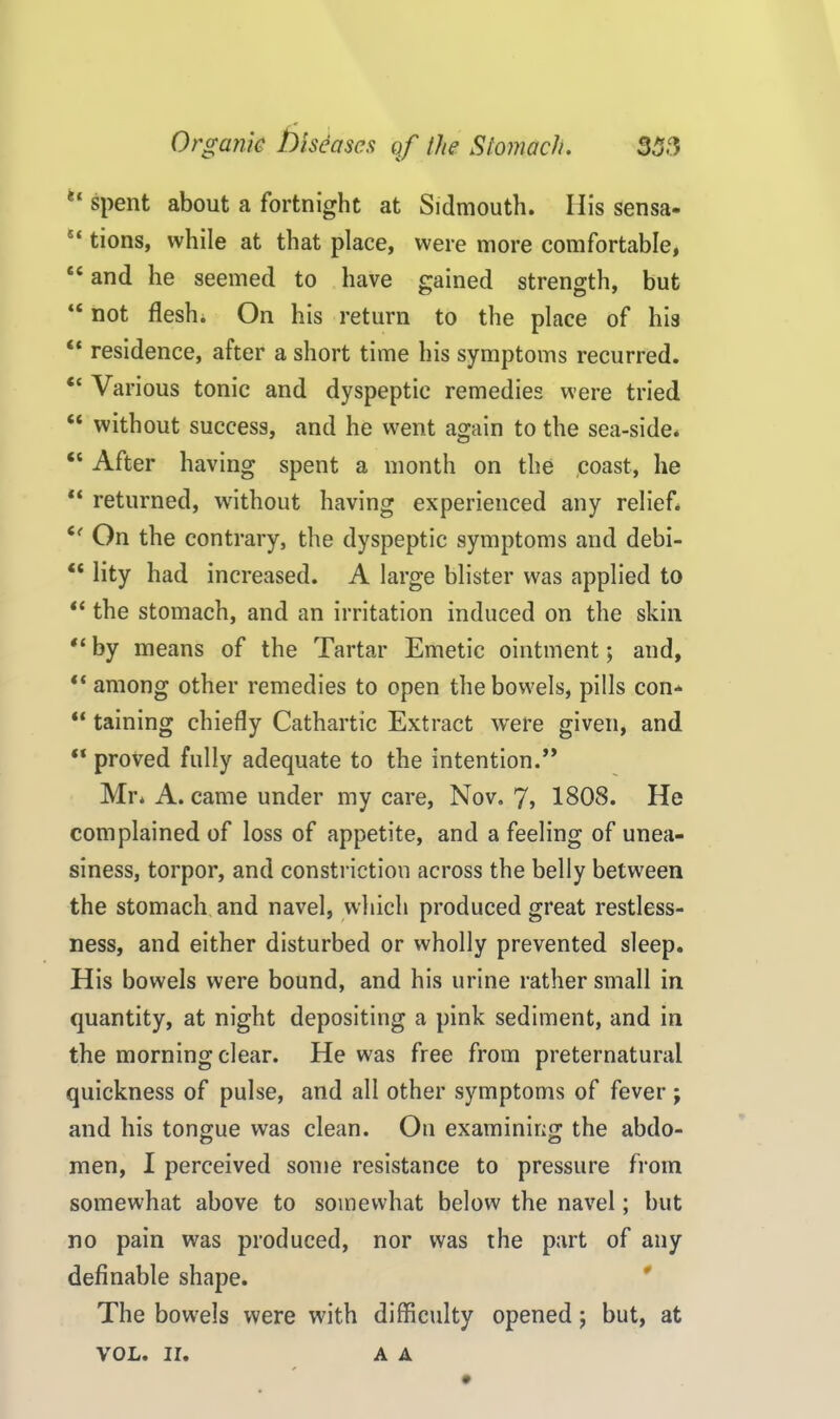 (i spent about a fortnight at Sidmouth. Ilis sensa- 5‘ tions, while at that place, were more comfortable, £C and he seemed to have gained strength, but “ not flesh. On his return to the place of his “ residence, after a short time his symptoms recurred. “ Various tonic and dyspeptic remedies were tried “ without success, and he went again to the sea-side* “ After having spent a month on the .coast, he “ returned, without having experienced any relief. 6( On the contrary, the dyspeptic symptoms and debi- “ lity had increased. A large blister was applied to “ the stomach, and an irritation induced on the skin “ by means of the Tartar Emetic ointment; and, “among other remedies to open the bowels, pills con* “ taining chiefly Cathartic Extract were given, and “ proved fully adequate to the intention.” Mr. A. came under my care, Nov. 7> 1808. He complained of loss of appetite, and a feeling of unea- siness, torpor, and constriction across the belly between the stomach and navel, which produced great restless- ness, and either disturbed or wholly prevented sleep. His bowels were bound, and his urine rather small in quantity, at night depositing a pink sediment, and in the morning clear. He was free from preternatural quickness of pulse, and all other symptoms of fever ; and his tongue was clean. On examining the abdo- men, I perceived some resistance to pressure from somewhat above to somewhat below the navel; but no pain was produced, nor was the part of any definable shape. The bowels were with difficulty opened; but, at