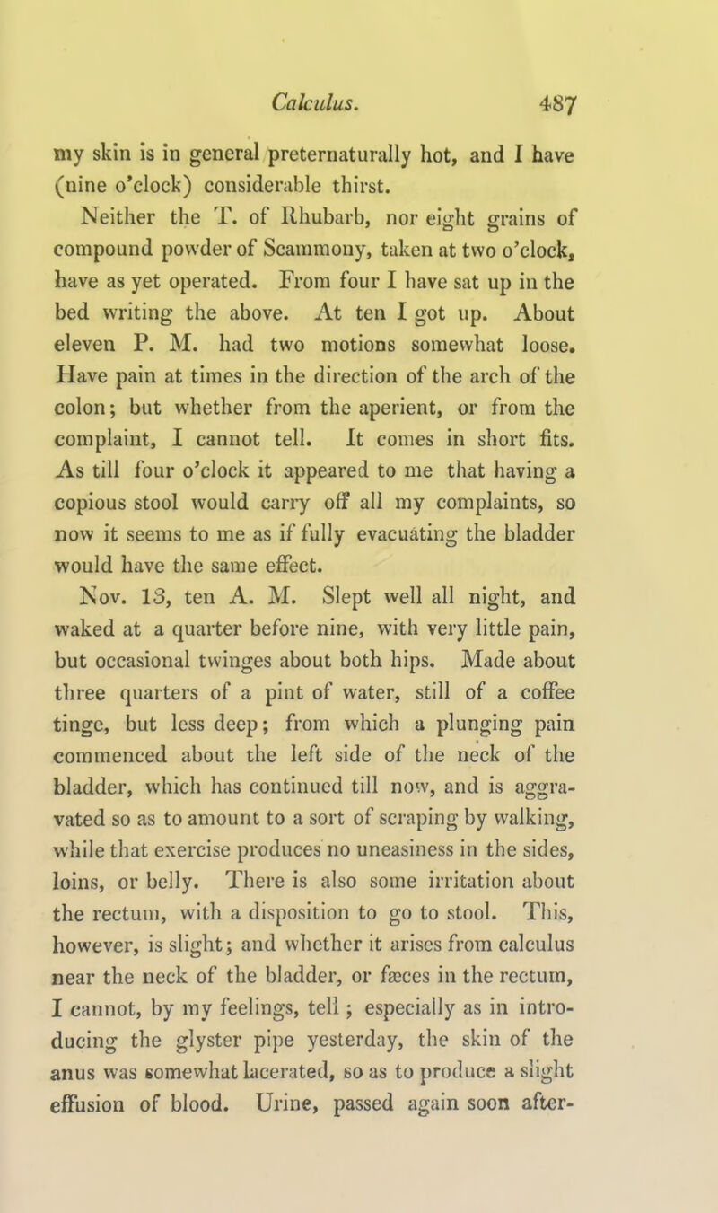 my skin is in general preternaturally hot, and I have (nine o’clock) considerable thirst. Neither the T. of Rhubarb, nor eiht rains of compound powder of Scammony, taken at two o’clock, have as yet operated. From four I have sat up in the bed writing the above. At ten I got up. About eleven P. M. had two motions somewhat loose. Have pain at times in the direction of the arch of the colon; but whether from the aperient, or from the complaint, I cannot tell. It comes in short fits. As till four o’clock it appeared to me that having a copious stool would carry off all my complaints, so now it seems to me as if fully evacuating the bladder would have the same effect. Nov. 13, ten A. M. Slept well all night, and waked at a quarter before nine, with very little pain, but occasional twinges about both hips. Made about three quarters of a pint of water, still of a coffee tinge, but less deep; from which a plunging pain commenced about the left side of the neck of the bladder, which has continued till now, and is aggra- vated so as to amount to a sort of scraping by walking, while that exercise produces no uneasiness in the sides, loins, or belly. There is also some irritation about the rectum, with a disposition to go to stool. This, however, is slight; and whether it arises from calculus near the neck of the bladder, or faeces in the rectum, I cannot, by my feelings, tell; especially as in intro- ducing the glyster pipe yesterday, the skin of the anus was somewhat lacerated, so as to produce a slight effusion of blood. Urine, passed again soon after-