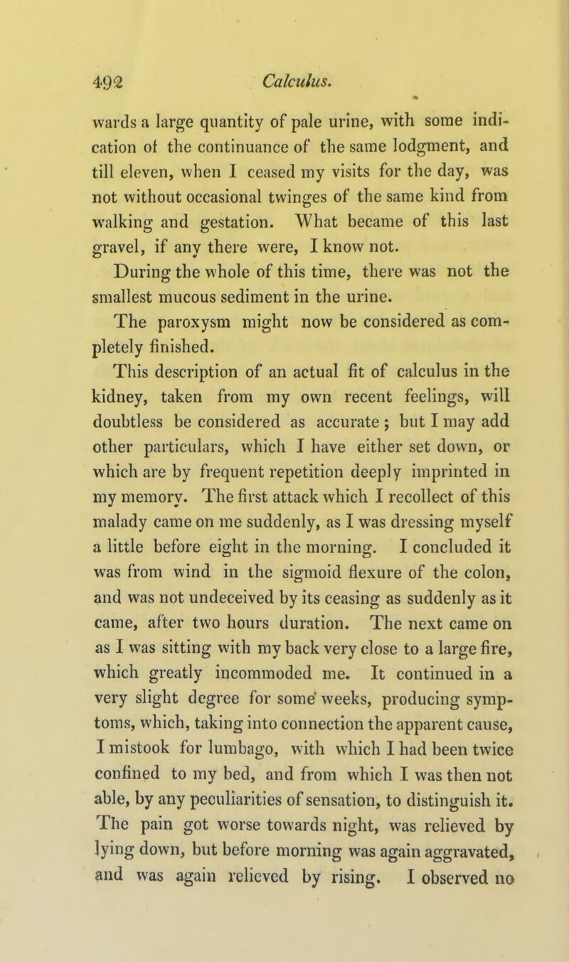 wards a large quantity of pale urine, with some indi- cation of the continuance of the same lodgment, and till eleven, when I ceased my visits for the day, was not without occasional twinges of the same kind from walking and gestation. What became of this last gravel, if any there were, I know not. During the whole of this time, there was not the smallest mucous sediment in the urine. The paroxysm might now be considered as com- pletely finished. This description of an actual fit of calculus in the kidney, taken from my own recent feelings, will doubtless be considered as accurate ; but I may add other particulars, which I have either set down, or which are by frequent repetition deeply imprinted in my memory. The first attack which I recollect of this malady came on me suddenly, as I was dressing myself a little before eight in the morning. I concluded it was from wind in the sigmoid flexure of the colon, and was not undeceived by its ceasing as suddenly as it came, after two hours duration. The next came on as I was sitting with my back very close to a large fire, which greatly incommoded me. It continued in a very slight degree for some weeks, producing symp- toms, which, taking into connection the apparent cause, I mistook for lumbago, with which I had been twice confined to my bed, and from which I was then not able, by any peculiarities of sensation, to distinguish it. The pain got worse towards night, was relieved by lying down, but before morning was again aggravated, and was again relieved by rising. I observed no