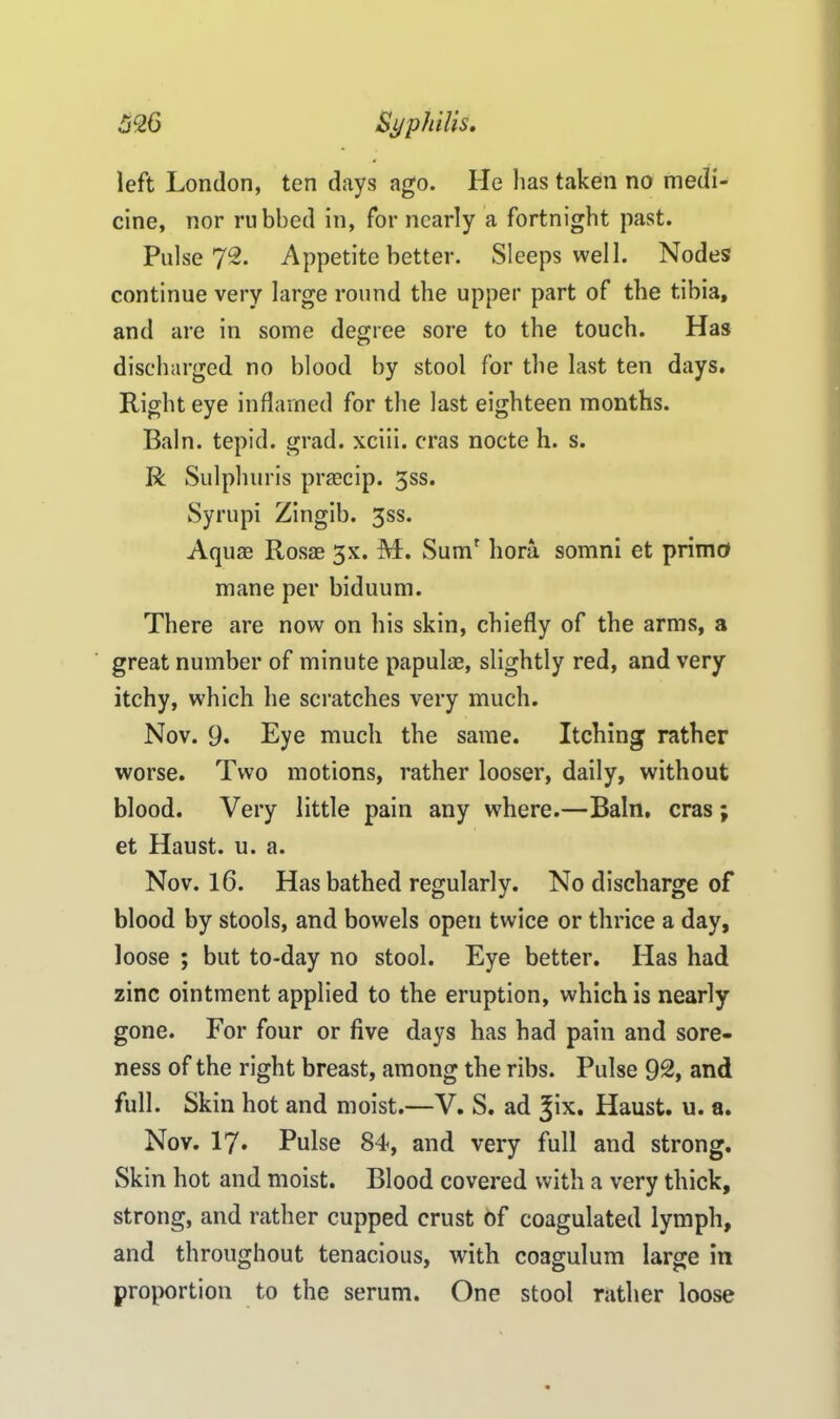 left London, ten days ago. He has taken no medi- cine, nor rubbed in, for nearly a fortnight past. Pulse 72. Appetite better. Sleeps well. Nodes continue very large round the upper part of the tibia, and are in some degree sore to the touch. Has discharged no blood by stool for the last ten days. Right eye inflamed for the last eighteen months. Bain, tepid, grad, xciii. eras nocte h. s. R Sulphuris praecip. 3ss. Syrupi Zingib. 3ss. Aquas Rosas 3X. M. Sum' bora somni et prime* mane per biduum. There are now on his skin, chiefly of the arms, a great number of minute papulae, slightly red, and very itchy, which he scratches very much. Nov. 9. Eye much the same. Itching rather worse. Two motions, rather looser, daily, without blood. Very little pain any where.—Bain, eras; et Haust. u. a. Nov. 16. Has bathed regularly. No discharge of blood by stools, and bowels open twice or thrice a day, loose ; but to-day no stool. Eye better. Has had zinc ointment applied to the eruption, which is nearly gone. For four or five days has had pain and sore- ness of the right breast, among the ribs. Pulse 92, and full. Skin hot and moist.—V. S. ad %\x. Haust. u. a. Nov. 17. Pulse 84, and very full and strong. Skin hot and moist. Blood covered with a very thick, strong, and rather cupped crust of coagulated lymph, and throughout tenacious, with coagulum large in proportion to the serum. One stool rather loose