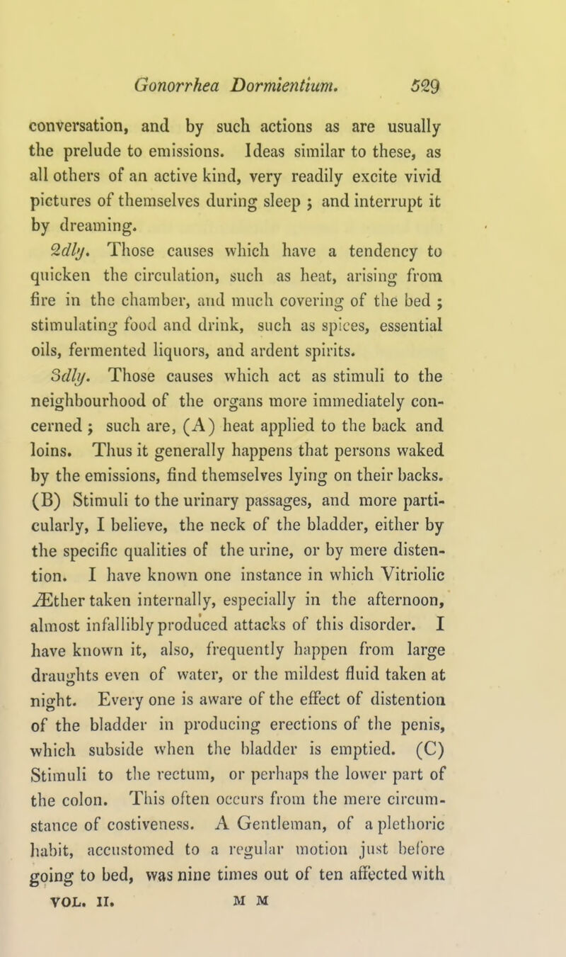 conversation, and by such actions as are usually the prelude to emissions. Ideas similar to these, as all others of an active kind, very readily excite vivid pictures of themselves during sleep ; and interrupt it by dreaming. Qdly. Those causes which have a tendency to quicken the circulation, such as heat, arising from fire in the chamber, and much covering of the bed ; stimulating food and drink, such as spices, essential oils, fermented liquors, and ardent spirits. 3dhj. Those causes which act as stimuli to the neighbourhood of the organs more immediately con- cerned ; such are, (A) heat applied to the back and loins. Thus it generally happens that persons waked by the emissions, find themselves lying on their backs. (B) Stimuli to the urinary passages, and more parti- cularly, I believe, the neck of the bladder, either by the specific qualities of the urine, or by mere disten- tion. I have known one instance in which Vitriolic either taken internally, especially in the afternoon, almost infallibly produced attacks of this disorder. I have known it, also, frequently happen from large draughts even of water, or the mildest fluid taken at nio'ht. Every one is aware of the effect of distention o * of the bladder in producing erections of the penis, which subside when the bladder is emptied. (C) Stimuli to the rectum, or perhaps the lower part of the colon. This often occurs from the mere circum- stance of costiveness. A Gentleman, of a plethoric habit, accustomed to a regular motion just before going to bed, was nine times out of ten affected with VOL. II. mm